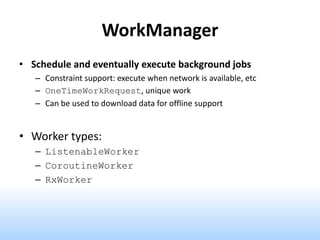 WorkManager
• Schedule and eventually execute background jobs
– Constraint support: execute when network is available, etc
– OneTimeWorkRequest, unique work
– Can be used to download data for offline support
• Worker types:
– ListenableWorker
– CoroutineWorker
– RxWorker
 