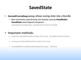 SavedState
• SavedStateRegistry allows saving state into a Bundle
– Not commonly used directly, but heavily used by ViewModel-
SavedState (and Jetpack Compose’s
saveableStateHolder.SaveableStateProvider)
• Important methods:
– registerSavedStateProvider(String, SavedStateProvider)
– unregisterSavedStateProvider(String)
– consumeRestoredStateForKey(String): Bundle
 