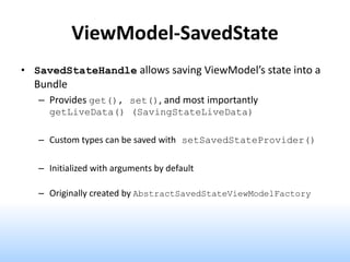 ViewModel-SavedState
• SavedStateHandle allows saving ViewModel’s state into a
Bundle
– Provides get(), set(), and most importantly
getLiveData() (SavingStateLiveData)
– Custom types can be saved with setSavedStateProvider()
– Initialized with arguments by default
– Originally created by AbstractSavedStateViewModelFactory
 