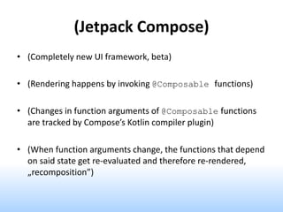 (Jetpack Compose)
• (Completely new UI framework, beta)
• (Rendering happens by invoking @Composable functions)
• (Changes in function arguments of @Composable functions
are tracked by Compose’s Kotlin compiler plugin)
• (When function arguments change, the functions that depend
on said state get re-evaluated and therefore re-rendered,
„recomposition”)
 