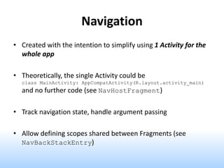 Navigation
• Created with the intention to simplify using 1 Activity for the
whole app
• Theoretically, the single Activity could be
class MainActivity: AppCompatActivity(R.layout.activity_main)
and no further code (see NavHostFragment)
• Track navigation state, handle argument passing
• Allow defining scopes shared between Fragments (see
NavBackStackEntry)
 
