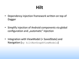 Hilt
• Dependency injection framework written on top of
Dagger
• Simplify injection of Android components via global
configuration and „automatic” injection
• Integration with ViewModel (+ SavedState) and
Navigation (by hiltNavGraphViewModels)
 