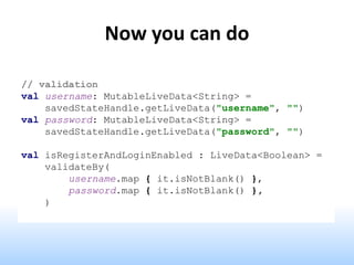 Now you can do
// validation
val username: MutableLiveData<String> =
savedStateHandle.getLiveData("username", "")
val password: MutableLiveData<String> =
savedStateHandle.getLiveData("password", "")
val isRegisterAndLoginEnabled : LiveData<Boolean> =
validateBy(
username.map { it.isNotBlank() },
password.map { it.isNotBlank() },
)
 