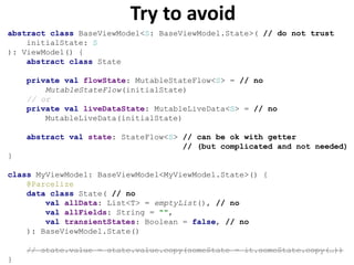 Try to avoid
abstract class BaseViewModel<S: BaseViewModel.State>( // do not trust
initialState: S
): ViewModel() {
abstract class State
private val flowState: MutableStateFlow<S> = // no
MutableStateFlow(initialState)
// or
private val liveDataState: MutableLiveData<S> = // no
MutableLiveData(initialState)
abstract val state: StateFlow<S> // can be ok with getter
// (but complicated and not needed)
}
class MyViewModel: BaseViewModel<MyViewModel.State>() {
@Parcelize
data class State( // no
val allData: List<T> = emptyList(), // no
val allFields: String = "",
val transientStates: Boolean = false, // no
): BaseViewModel.State()
// state.value = state.value.copy(someState = it.someState.copy(…))
}
 