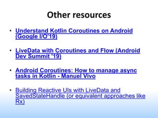 Other resources
• Understand Kotlin Coroutines on Android
(Google I/O'19)
• LiveData with Coroutines and Flow (Android
Dev Summit '19)
• Android Coroutines: How to manage async
tasks in Kotlin - Manuel Vivo
• Building Reactive UIs with LiveData and
SavedStateHandle (or equivalent approaches like
Rx)
 