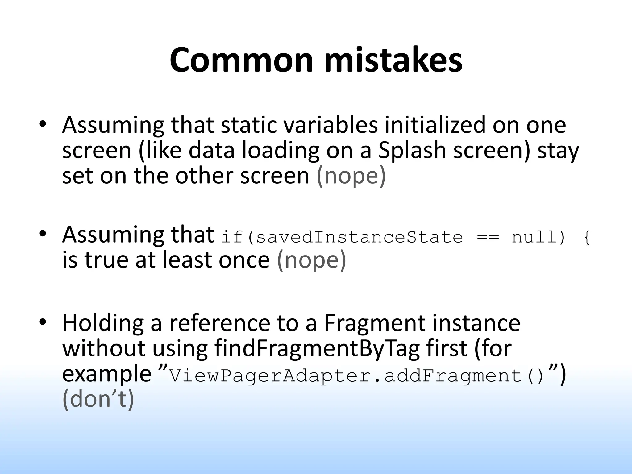 Common mistakes
• Assuming that static variables initialized on one
screen (like data loading on a Splash screen) stay
set on the other screen (nope)
• Assuming that if(savedInstanceState == null) {
is true at least once (nope)
• Holding a reference to a Fragment instance
without using findFragmentByTag first (for
example ”ViewPagerAdapter.addFragment()”)
(don’t)
 