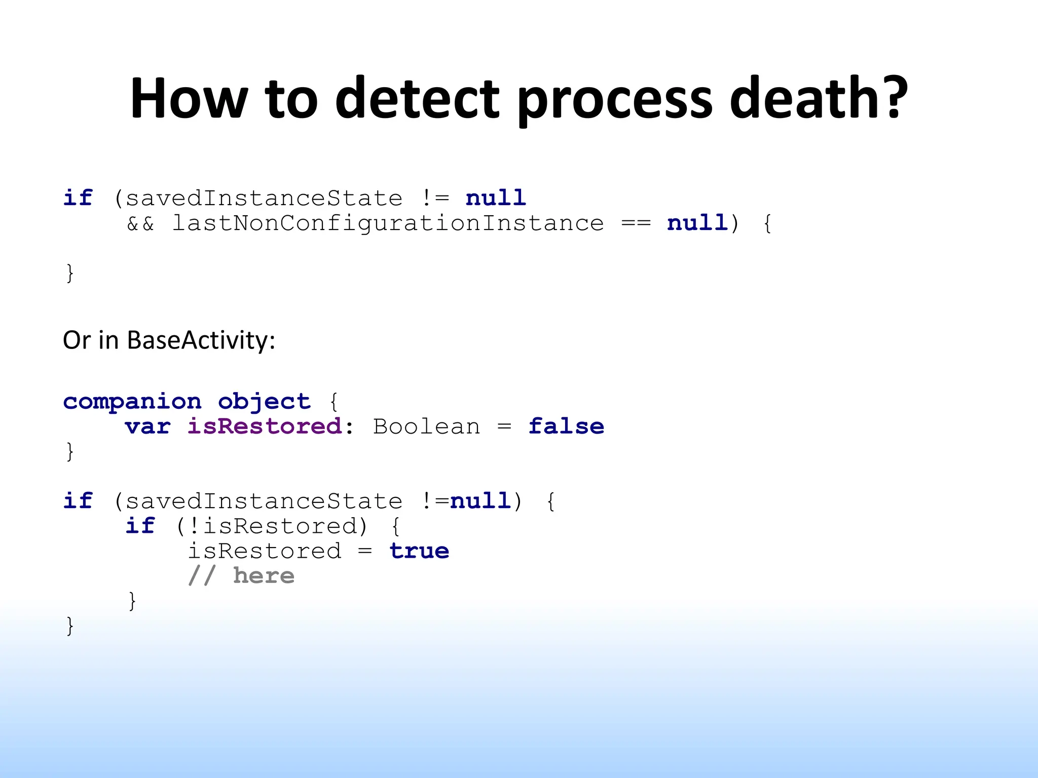 How to detect process death?
if (savedInstanceState != null
&& lastNonConfigurationInstance == null) {
}
Or in BaseActivity:
companion object {
var isRestored: Boolean = false
}
if (savedInstanceState !=null) {
if (!isRestored) {
isRestored = true
// here
}
}
 