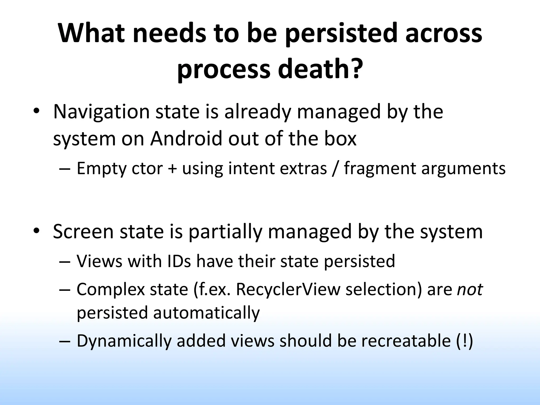 What needs to be persisted across
process death?
• Navigation state is already managed by the
system on Android out of the box
– Empty ctor + using intent extras / fragment arguments
• Screen state is partially managed by the system
– Views with IDs have their state persisted
– Complex state (f.ex. RecyclerView selection) are not
persisted automatically
– Dynamically added views should be recreatable (!)
 