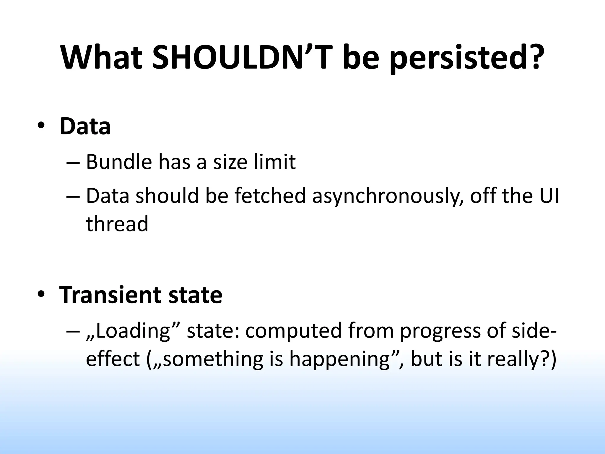 What SHOULDN’T be persisted?
• Data
– Bundle has a size limit
– Data should be fetched asynchronously, off the UI
thread
• Transient state
– „Loading” state: computed from progress of side-
effect („something is happening”, but is it really?)
 
