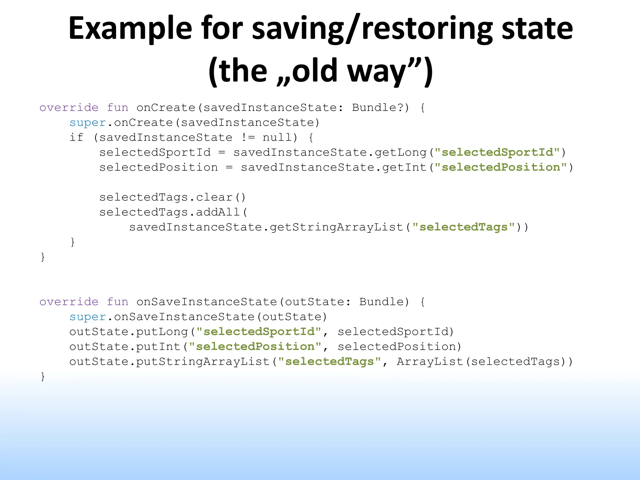 Example for saving/restoring state
(the „old way”)
override fun onCreate(savedInstanceState: Bundle?) {
super.onCreate(savedInstanceState)
if (savedInstanceState != null) {
selectedSportId = savedInstanceState.getLong("selectedSportId")
selectedPosition = savedInstanceState.getInt("selectedPosition")
selectedTags.clear()
selectedTags.addAll(
savedInstanceState.getStringArrayList("selectedTags"))
}
}
override fun onSaveInstanceState(outState: Bundle) {
super.onSaveInstanceState(outState)
outState.putLong("selectedSportId", selectedSportId)
outState.putInt("selectedPosition", selectedPosition)
outState.putStringArrayList("selectedTags", ArrayList(selectedTags))
}
 