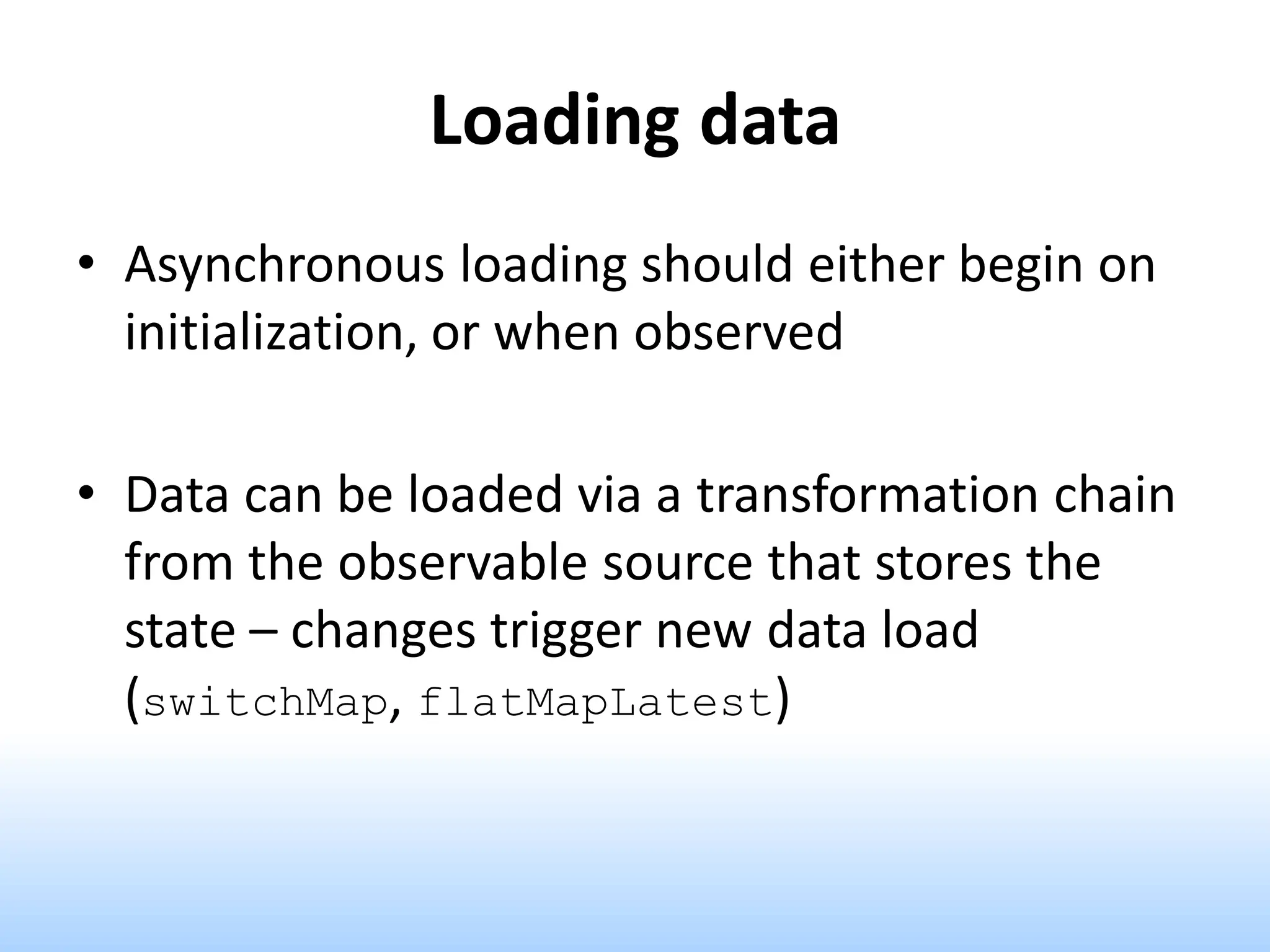 Loading data
• Asynchronous loading should either begin on
initialization, or when observed
• Data can be loaded via a transformation chain
from the observable source that stores the
state – changes trigger new data load
(switchMap, flatMapLatest)
 