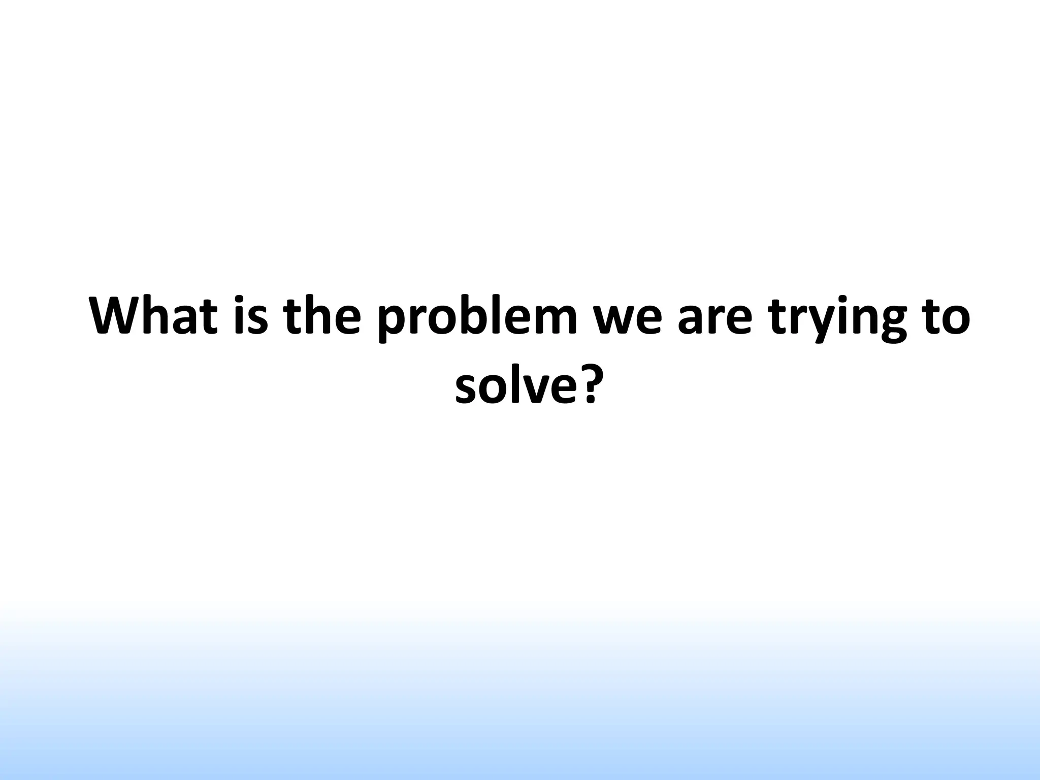 What is the problem we are trying to
solve?
 