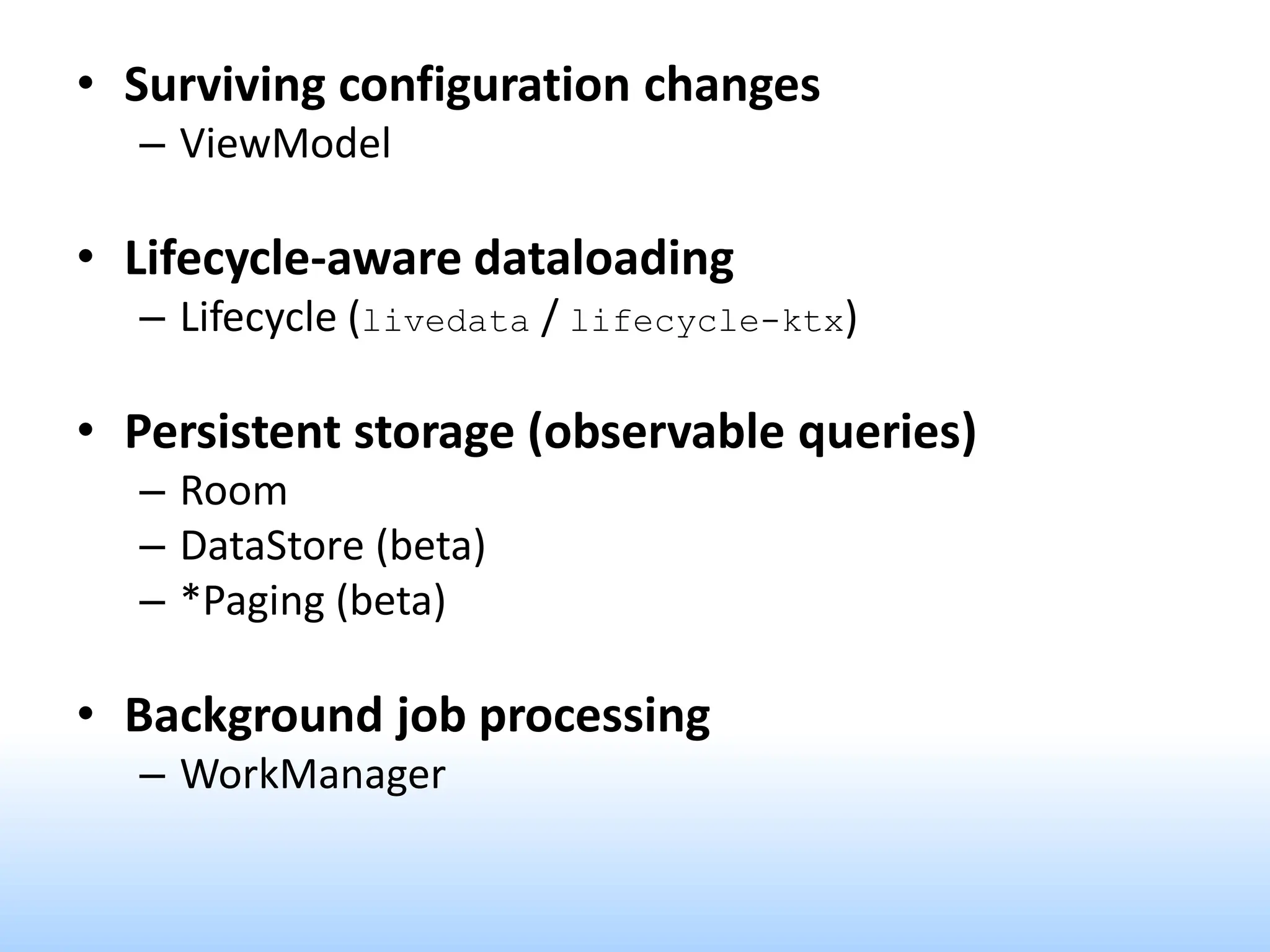 • Surviving configuration changes
– ViewModel
• Lifecycle-aware dataloading
– Lifecycle (livedata / lifecycle-ktx)
• Persistent storage (observable queries)
– Room
– DataStore (beta)
– *Paging (beta)
• Background job processing
– WorkManager
 