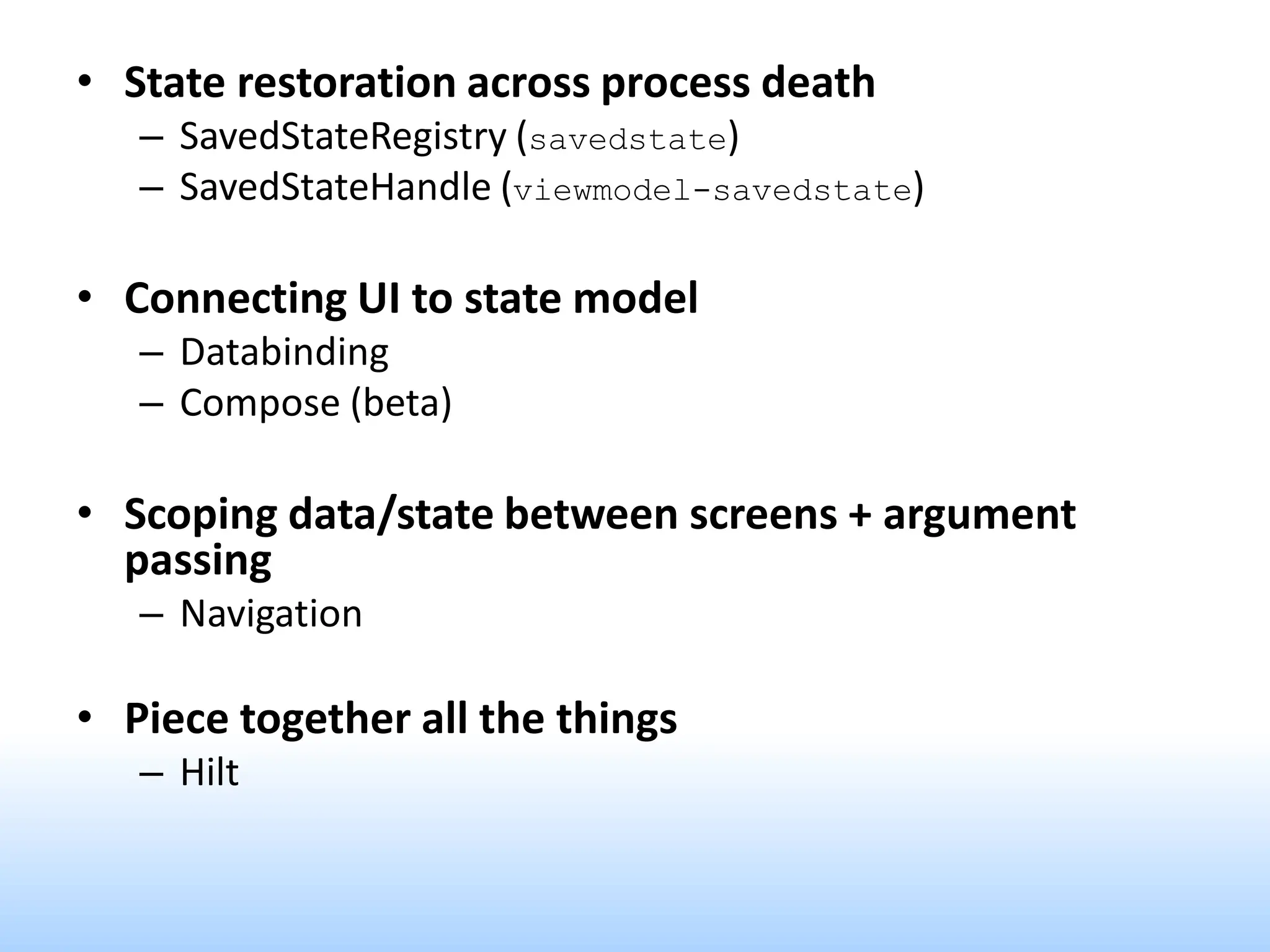 • State restoration across process death
– SavedStateRegistry (savedstate)
– SavedStateHandle (viewmodel-savedstate)
• Connecting UI to state model
– Databinding
– Compose (beta)
• Scoping data/state between screens + argument
passing
– Navigation
• Piece together all the things
– Hilt
 
