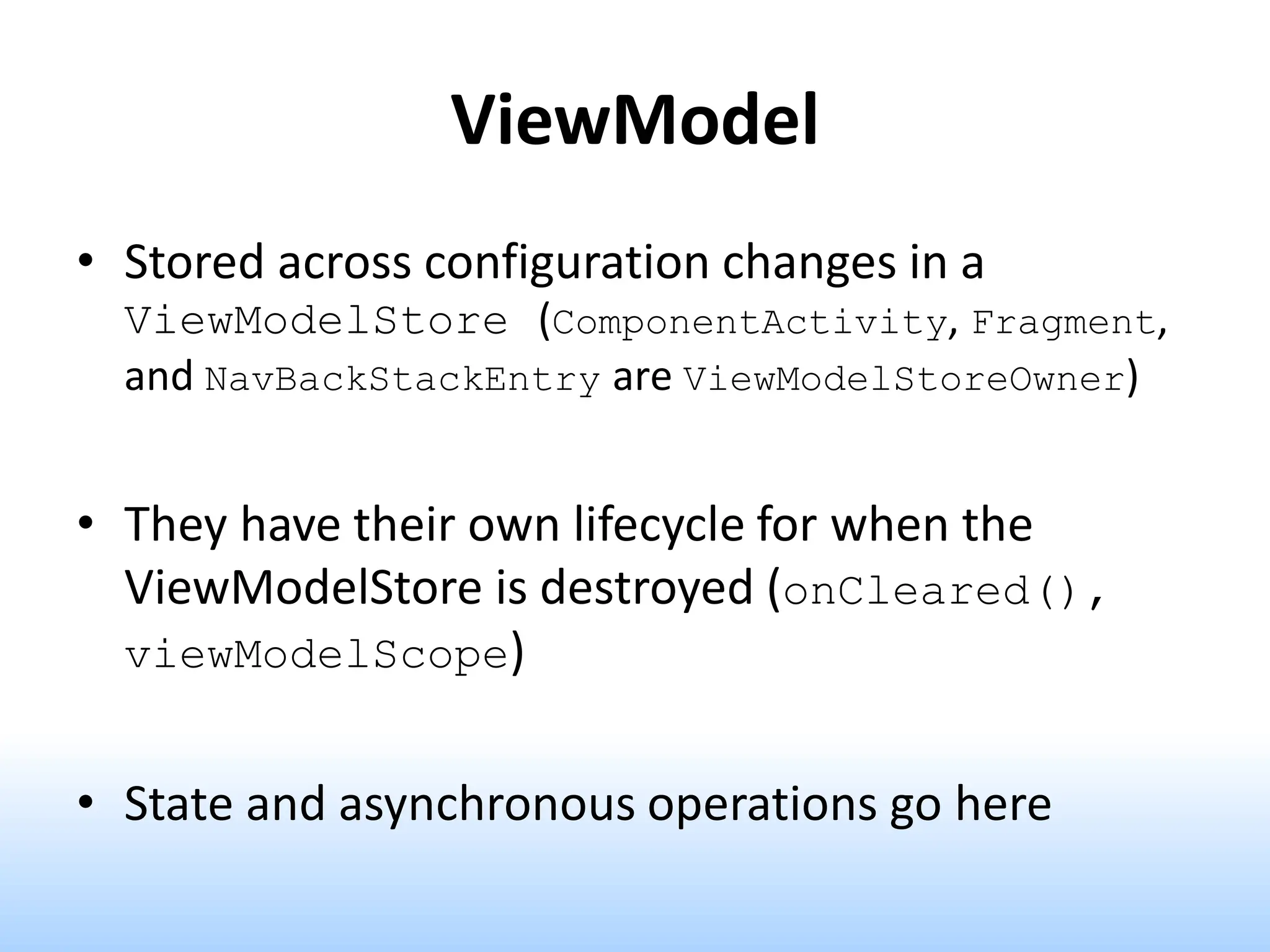ViewModel
• Stored across configuration changes in a
ViewModelStore (ComponentActivity, Fragment,
and NavBackStackEntry are ViewModelStoreOwner)
• They have their own lifecycle for when the
ViewModelStore is destroyed (onCleared(),
viewModelScope)
• State and asynchronous operations go here
 