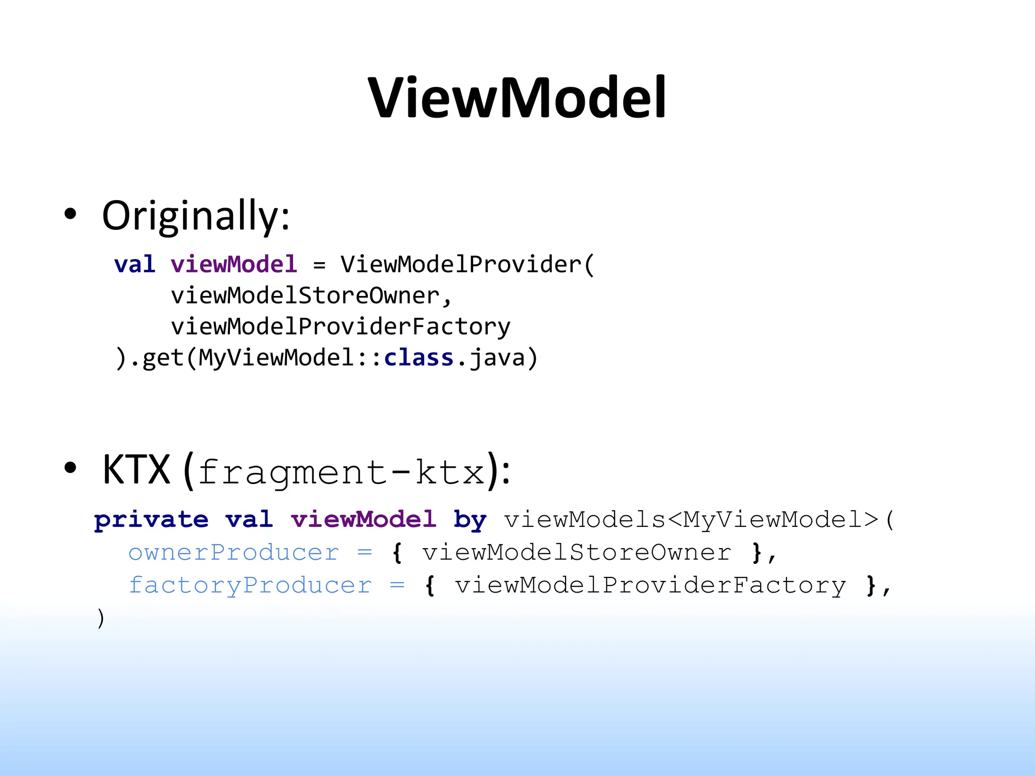ViewModel
• Originally:
val viewModel = ViewModelProvider(
viewModelStoreOwner,
viewModelProviderFactory
).get(MyViewModel::class.java)
• KTX (fragment-ktx):
private val viewModel by viewModels<MyViewModel>(
ownerProducer = { viewModelStoreOwner },
factoryProducer = { viewModelProviderFactory },
)
 