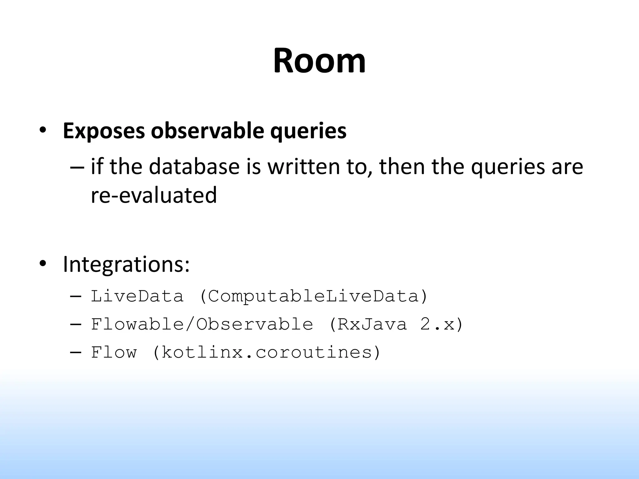 Room
• Exposes observable queries
– if the database is written to, then the queries are
re-evaluated
• Integrations:
– LiveData (ComputableLiveData)
– Flowable/Observable (RxJava 2.x)
– Flow (kotlinx.coroutines)
 