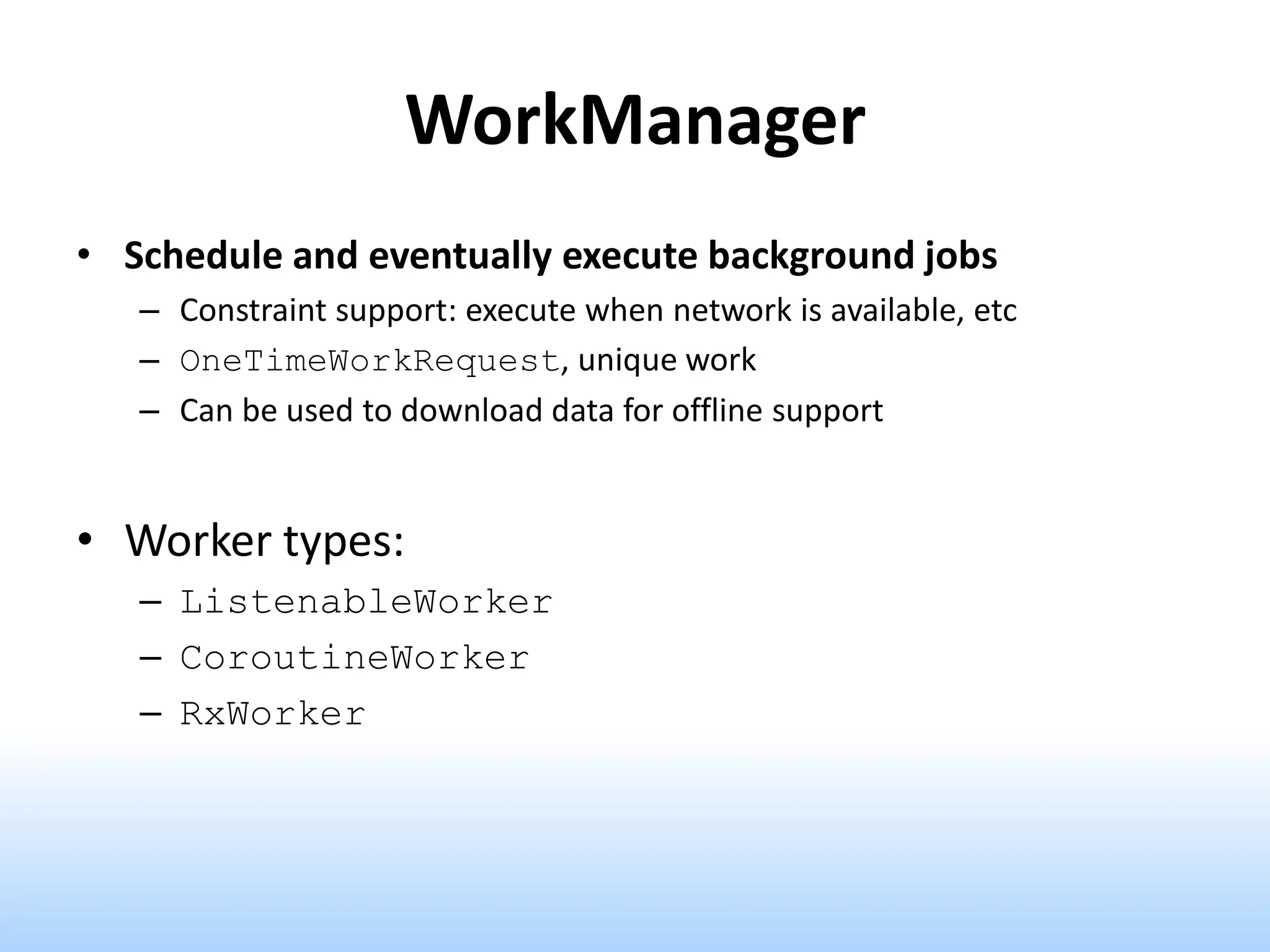 WorkManager
• Schedule and eventually execute background jobs
– Constraint support: execute when network is available, etc
– OneTimeWorkRequest, unique work
– Can be used to download data for offline support
• Worker types:
– ListenableWorker
– CoroutineWorker
– RxWorker
 