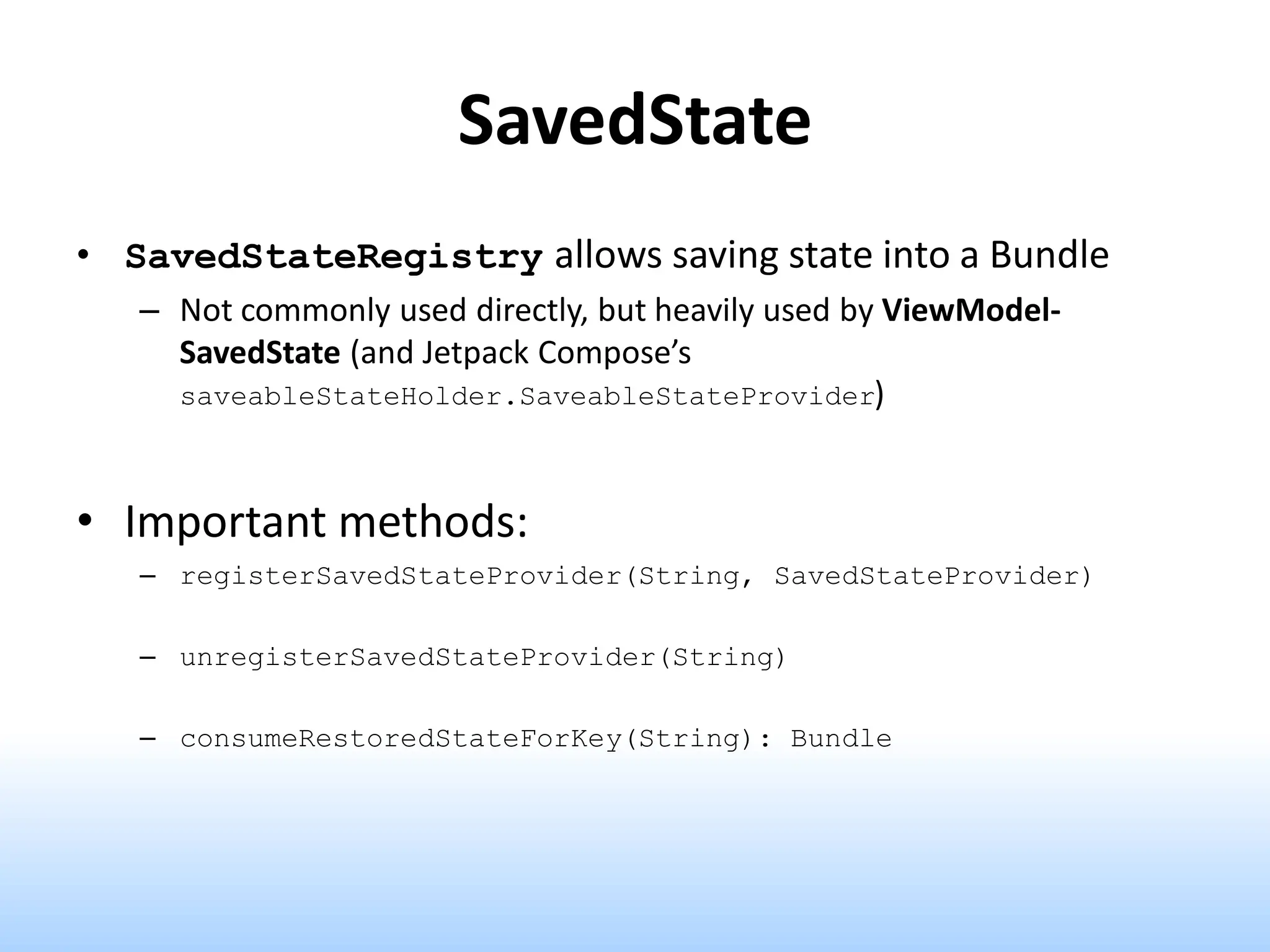SavedState
• SavedStateRegistry allows saving state into a Bundle
– Not commonly used directly, but heavily used by ViewModel-
SavedState (and Jetpack Compose’s
saveableStateHolder.SaveableStateProvider)
• Important methods:
– registerSavedStateProvider(String, SavedStateProvider)
– unregisterSavedStateProvider(String)
– consumeRestoredStateForKey(String): Bundle
 