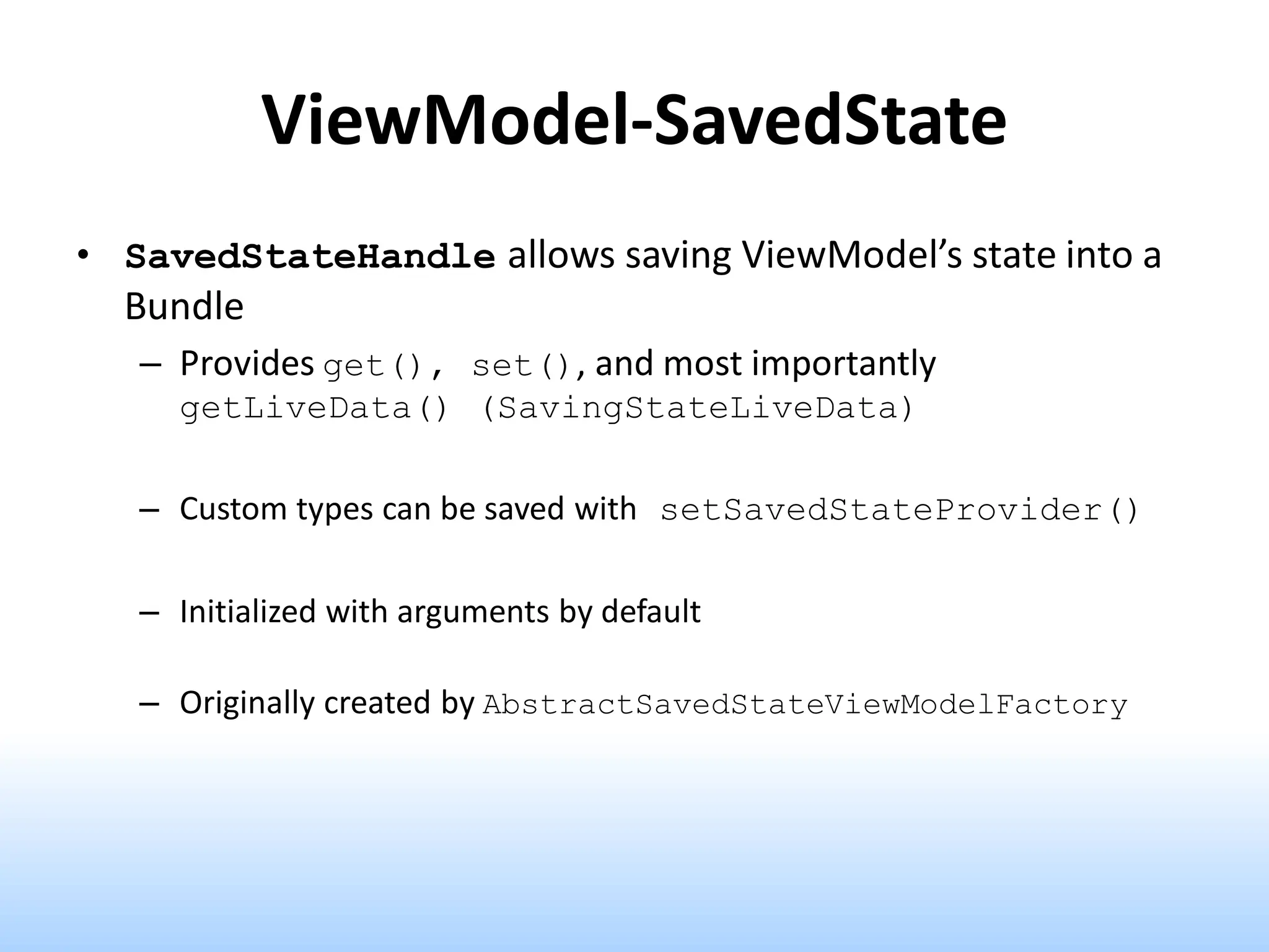 ViewModel-SavedState
• SavedStateHandle allows saving ViewModel’s state into a
Bundle
– Provides get(), set(), and most importantly
getLiveData() (SavingStateLiveData)
– Custom types can be saved with setSavedStateProvider()
– Initialized with arguments by default
– Originally created by AbstractSavedStateViewModelFactory
 