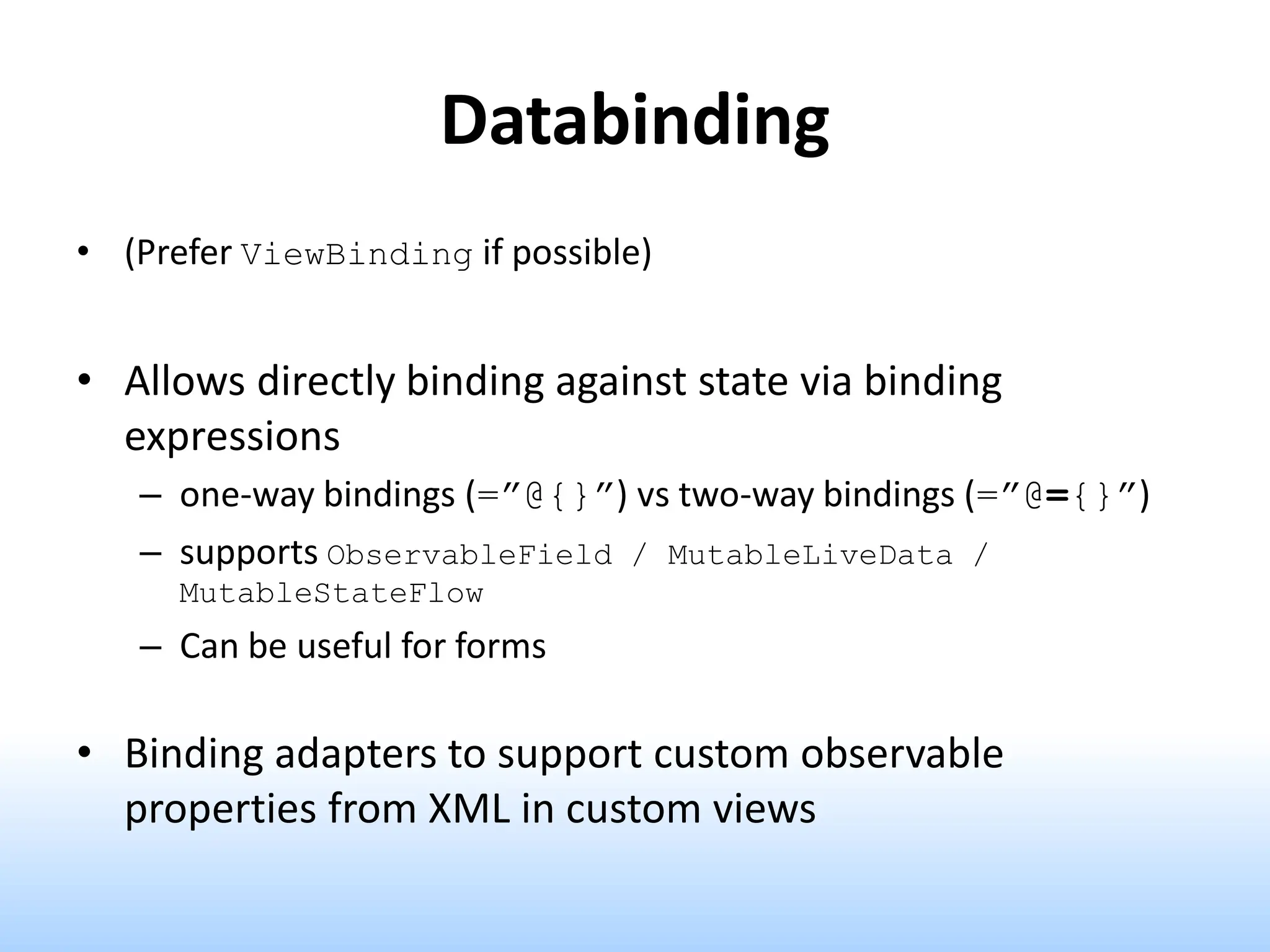 Databinding
• (Prefer ViewBinding if possible)
• Allows directly binding against state via binding
expressions
– one-way bindings (=”@{}”) vs two-way bindings (=”@={}”)
– supports ObservableField / MutableLiveData /
MutableStateFlow
– Can be useful for forms
• Binding adapters to support custom observable
properties from XML in custom views
 