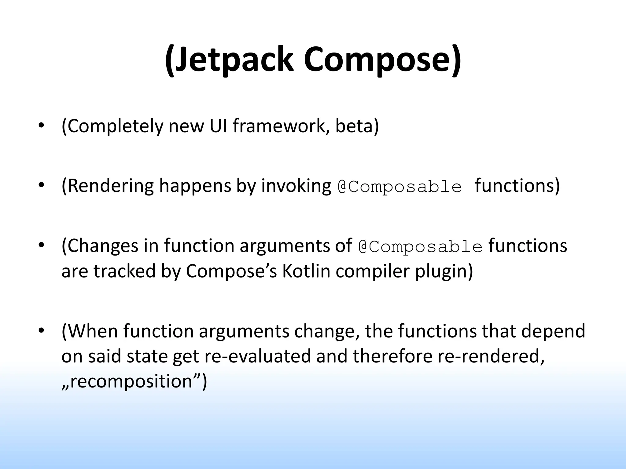 (Jetpack Compose)
• (Completely new UI framework, beta)
• (Rendering happens by invoking @Composable functions)
• (Changes in function arguments of @Composable functions
are tracked by Compose’s Kotlin compiler plugin)
• (When function arguments change, the functions that depend
on said state get re-evaluated and therefore re-rendered,
„recomposition”)
 