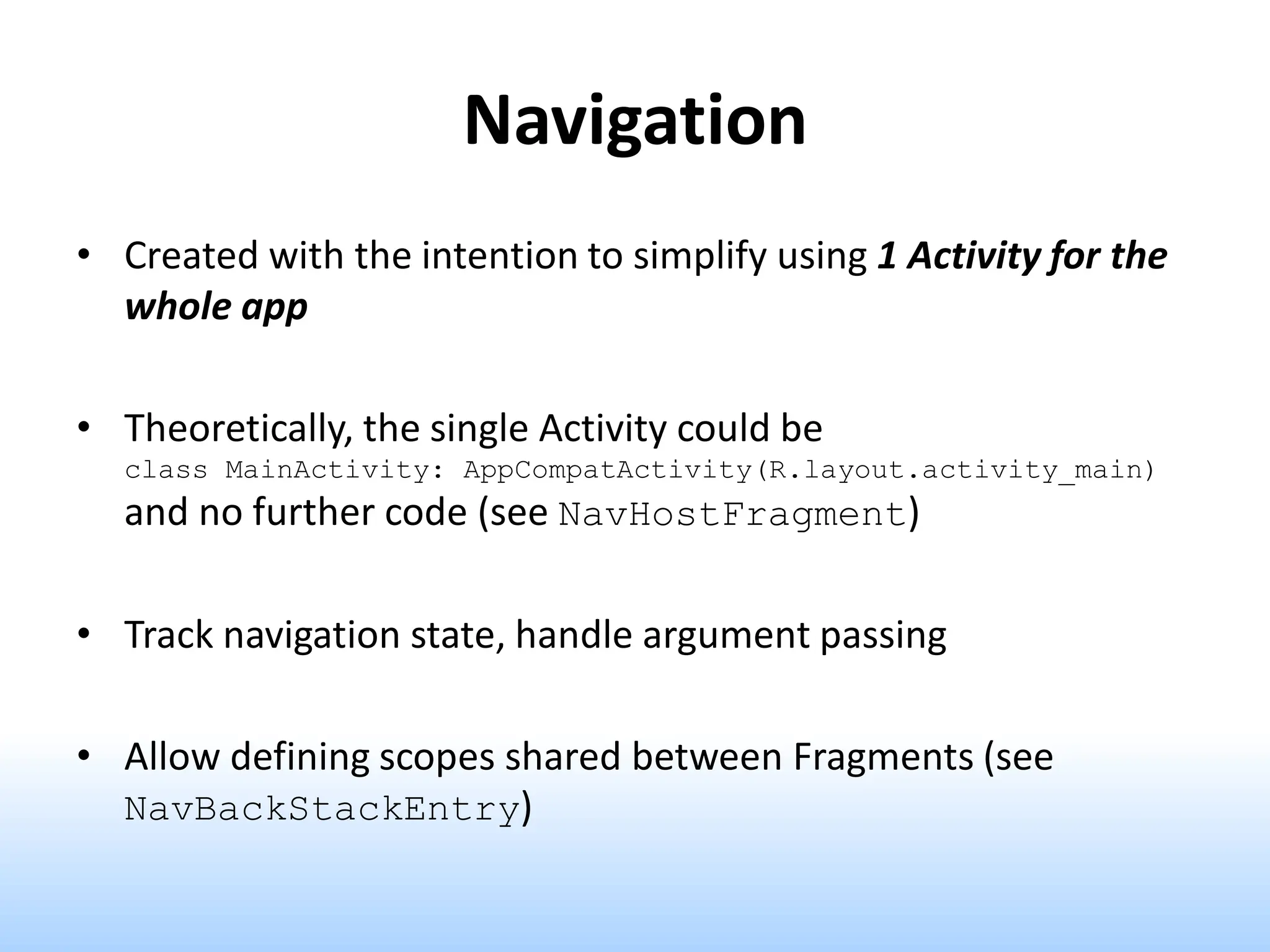 Navigation
• Created with the intention to simplify using 1 Activity for the
whole app
• Theoretically, the single Activity could be
class MainActivity: AppCompatActivity(R.layout.activity_main)
and no further code (see NavHostFragment)
• Track navigation state, handle argument passing
• Allow defining scopes shared between Fragments (see
NavBackStackEntry)
 