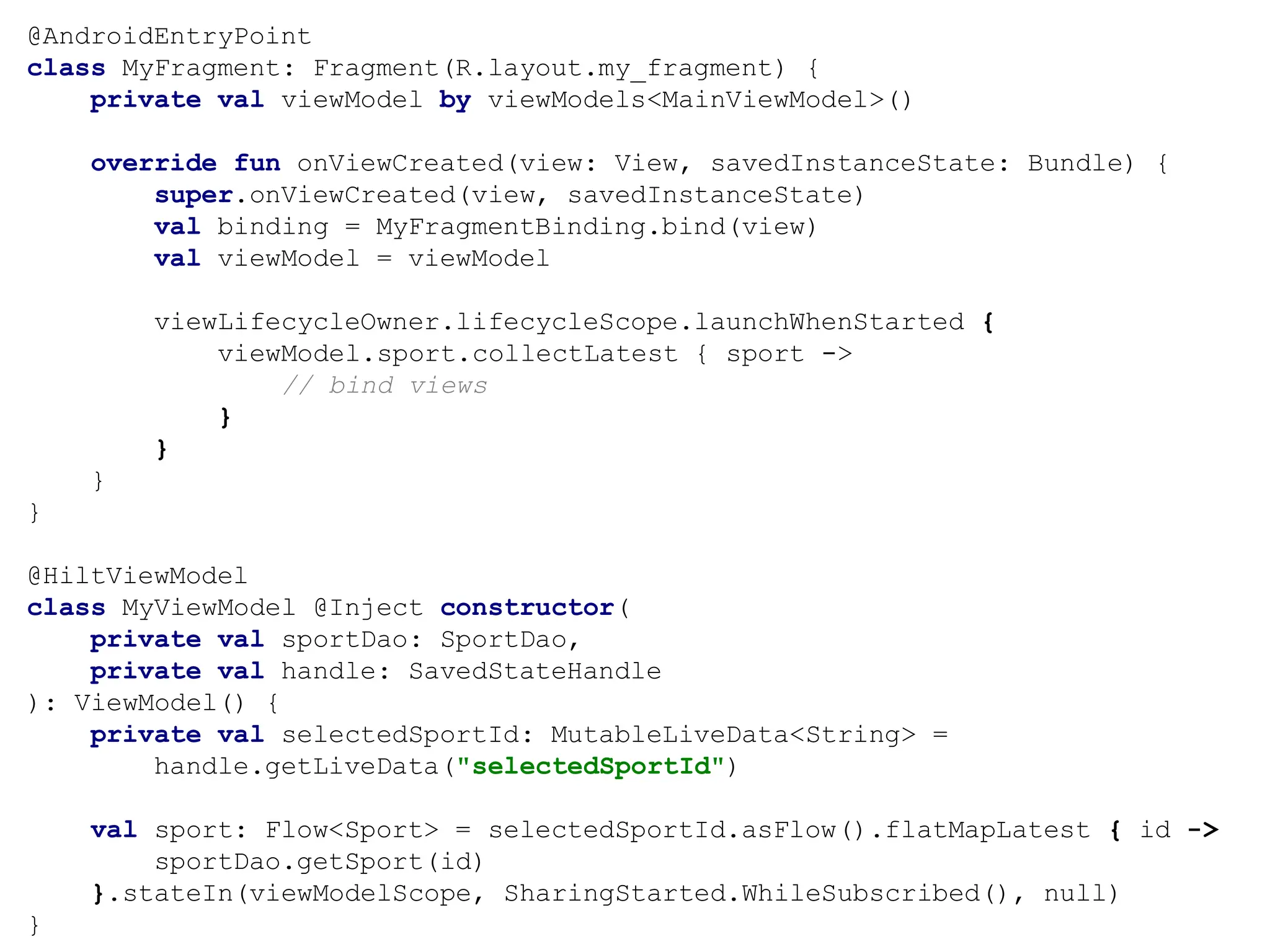 @AndroidEntryPoint
class MyFragment: Fragment(R.layout.my_fragment) {
private val viewModel by viewModels<MainViewModel>()
override fun onViewCreated(view: View, savedInstanceState: Bundle) {
super.onViewCreated(view, savedInstanceState)
val binding = MyFragmentBinding.bind(view)
val viewModel = viewModel
viewLifecycleOwner.lifecycleScope.launchWhenStarted {
viewModel.sport.collectLatest { sport ->
// bind views
}
}
}
}
@HiltViewModel
class MyViewModel @Inject constructor(
private val sportDao: SportDao,
private val handle: SavedStateHandle
): ViewModel() {
private val selectedSportId: MutableLiveData<String> =
handle.getLiveData("selectedSportId")
val sport: Flow<Sport> = selectedSportId.asFlow().flatMapLatest { id ->
sportDao.getSport(id)
}.stateIn(viewModelScope, SharingStarted.WhileSubscribed(), null)
}
 