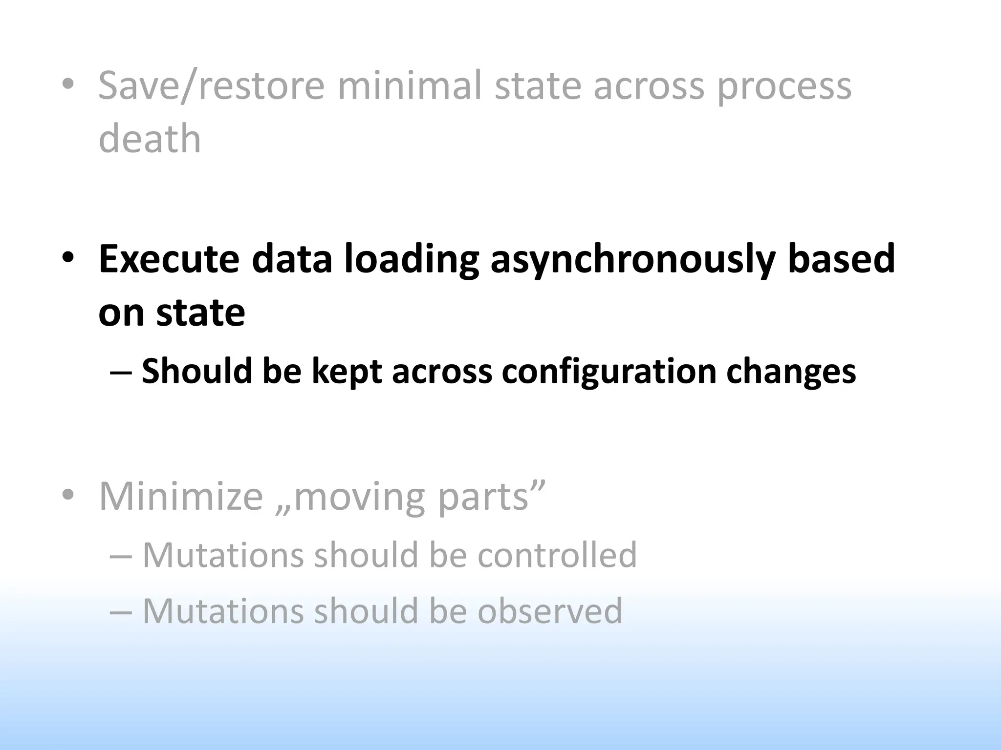 • Save/restore minimal state across process
death
• Execute data loading asynchronously based
on state
– Should be kept across configuration changes
• Minimize „moving parts”
– Mutations should be controlled
– Mutations should be observed
 