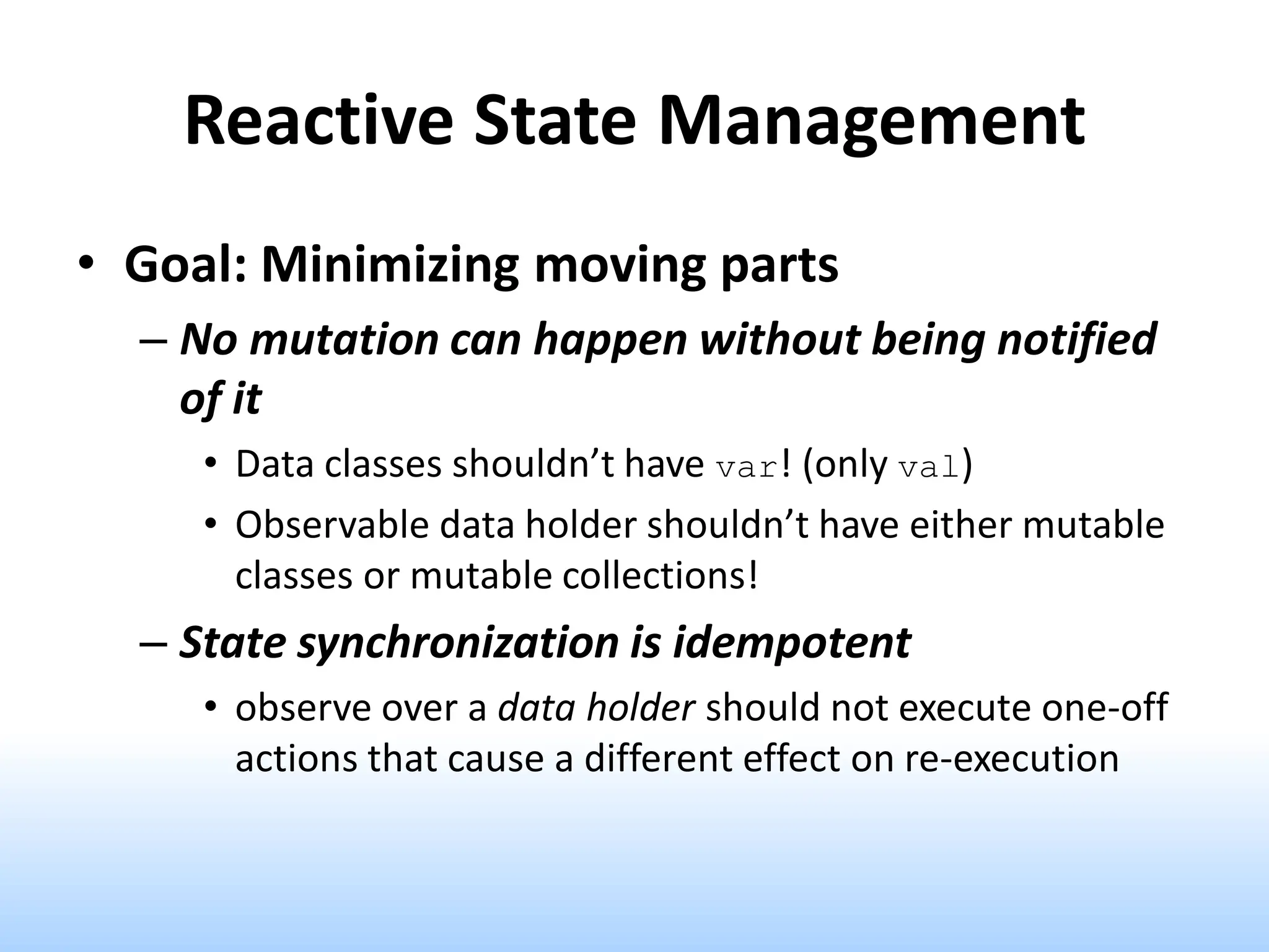 Reactive State Management
• Goal: Minimizing moving parts
– No mutation can happen without being notified
of it
• Data classes shouldn’t have var! (only val)
• Observable data holder shouldn’t have either mutable
classes or mutable collections!
– State synchronization is idempotent
• observe over a data holder should not execute one-off
actions that cause a different effect on re-execution
 