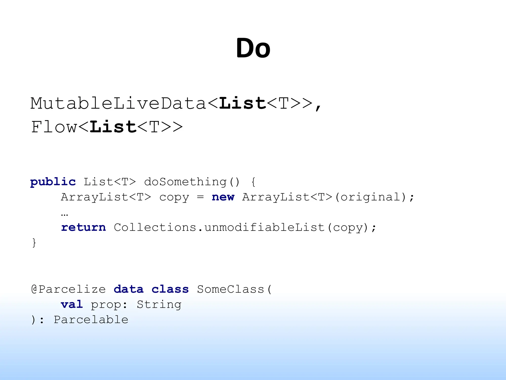 Do
MutableLiveData<List<T>>,
Flow<List<T>>
public List<T> doSomething() {
ArrayList<T> copy = new ArrayList<T>(original);
…
return Collections.unmodifiableList(copy);
}
@Parcelize data class SomeClass(
val prop: String
): Parcelable
 