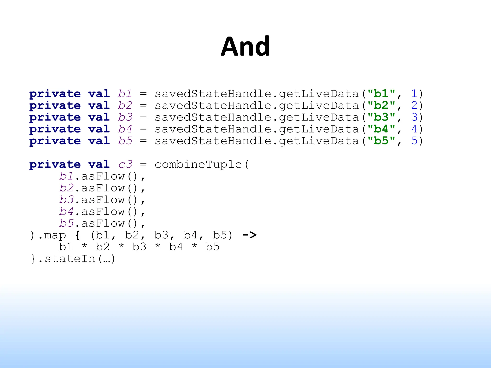 And
private val b1 = savedStateHandle.getLiveData("b1", 1)
private val b2 = savedStateHandle.getLiveData("b2", 2)
private val b3 = savedStateHandle.getLiveData("b3", 3)
private val b4 = savedStateHandle.getLiveData("b4", 4)
private val b5 = savedStateHandle.getLiveData("b5", 5)
private val c3 = combineTuple(
b1.asFlow(),
b2.asFlow(),
b3.asFlow(),
b4.asFlow(),
b5.asFlow(),
).map { (b1, b2, b3, b4, b5) ->
b1 * b2 * b3 * b4 * b5
}.stateIn(…)
 