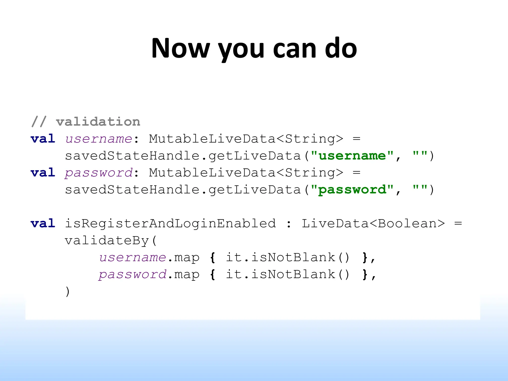 Now you can do
// validation
val username: MutableLiveData<String> =
savedStateHandle.getLiveData("username", "")
val password: MutableLiveData<String> =
savedStateHandle.getLiveData("password", "")
val isRegisterAndLoginEnabled : LiveData<Boolean> =
validateBy(
username.map { it.isNotBlank() },
password.map { it.isNotBlank() },
)
 