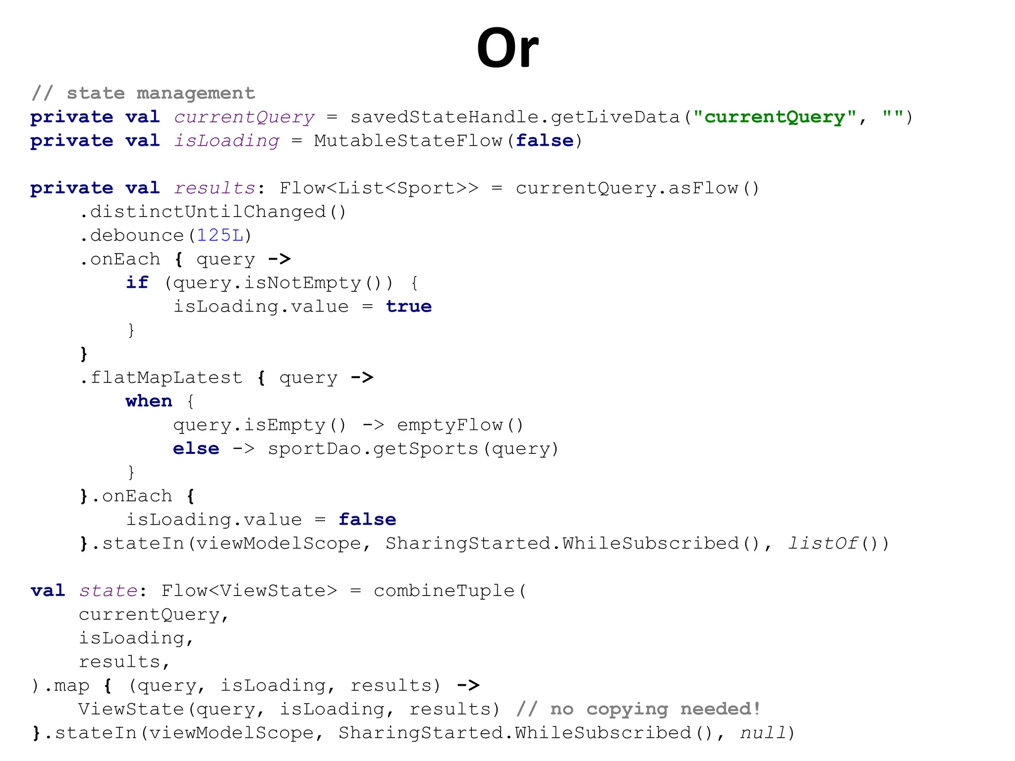 Or
// state management
private val currentQuery = savedStateHandle.getLiveData("currentQuery", "")
private val isLoading = MutableStateFlow(false)
private val results: Flow<List<Sport>> = currentQuery.asFlow()
.distinctUntilChanged()
.debounce(125L)
.onEach { query ->
if (query.isNotEmpty()) {
isLoading.value = true
}
}
.flatMapLatest { query ->
when {
query.isEmpty() -> emptyFlow()
else -> sportDao.getSports(query)
}
}.onEach {
isLoading.value = false
}.stateIn(viewModelScope, SharingStarted.WhileSubscribed(), listOf())
val state: Flow<ViewState> = combineTuple(
currentQuery,
isLoading,
results,
).map { (query, isLoading, results) ->
ViewState(query, isLoading, results) // no copying needed!
}.stateIn(viewModelScope, SharingStarted.WhileSubscribed(), null)
 