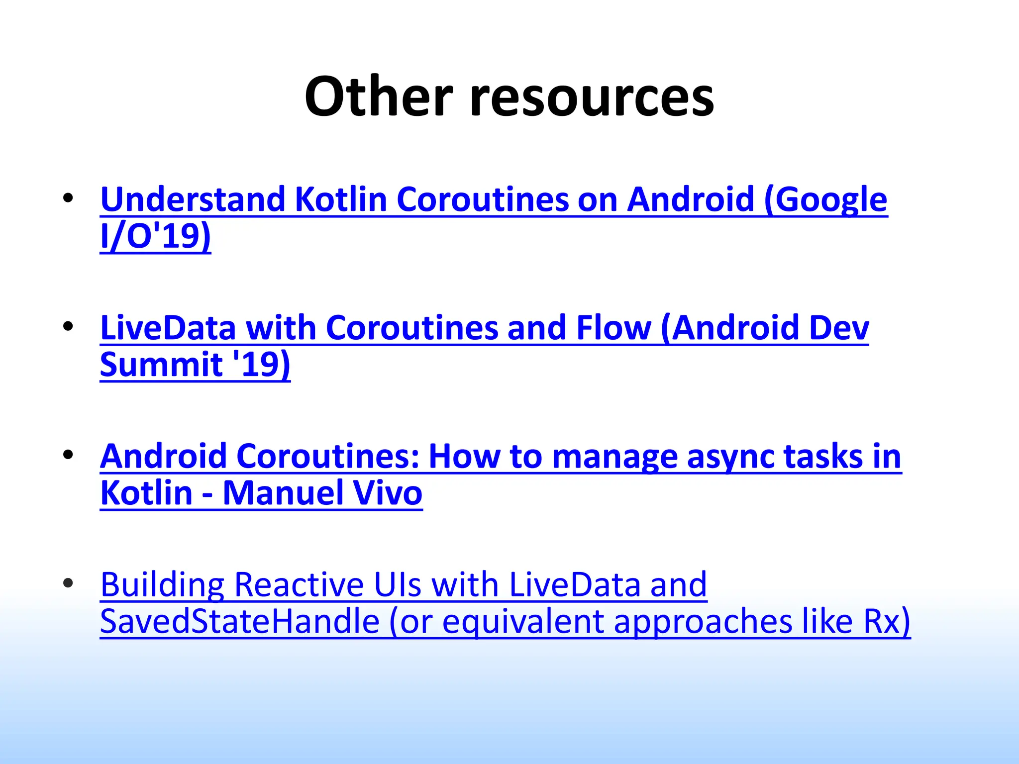 Other resources
• Understand Kotlin Coroutines on Android (Google
I/O'19)
• LiveData with Coroutines and Flow (Android Dev
Summit '19)
• Android Coroutines: How to manage async tasks in
Kotlin - Manuel Vivo
• Building Reactive UIs with LiveData and
SavedStateHandle (or equivalent approaches like Rx)
 