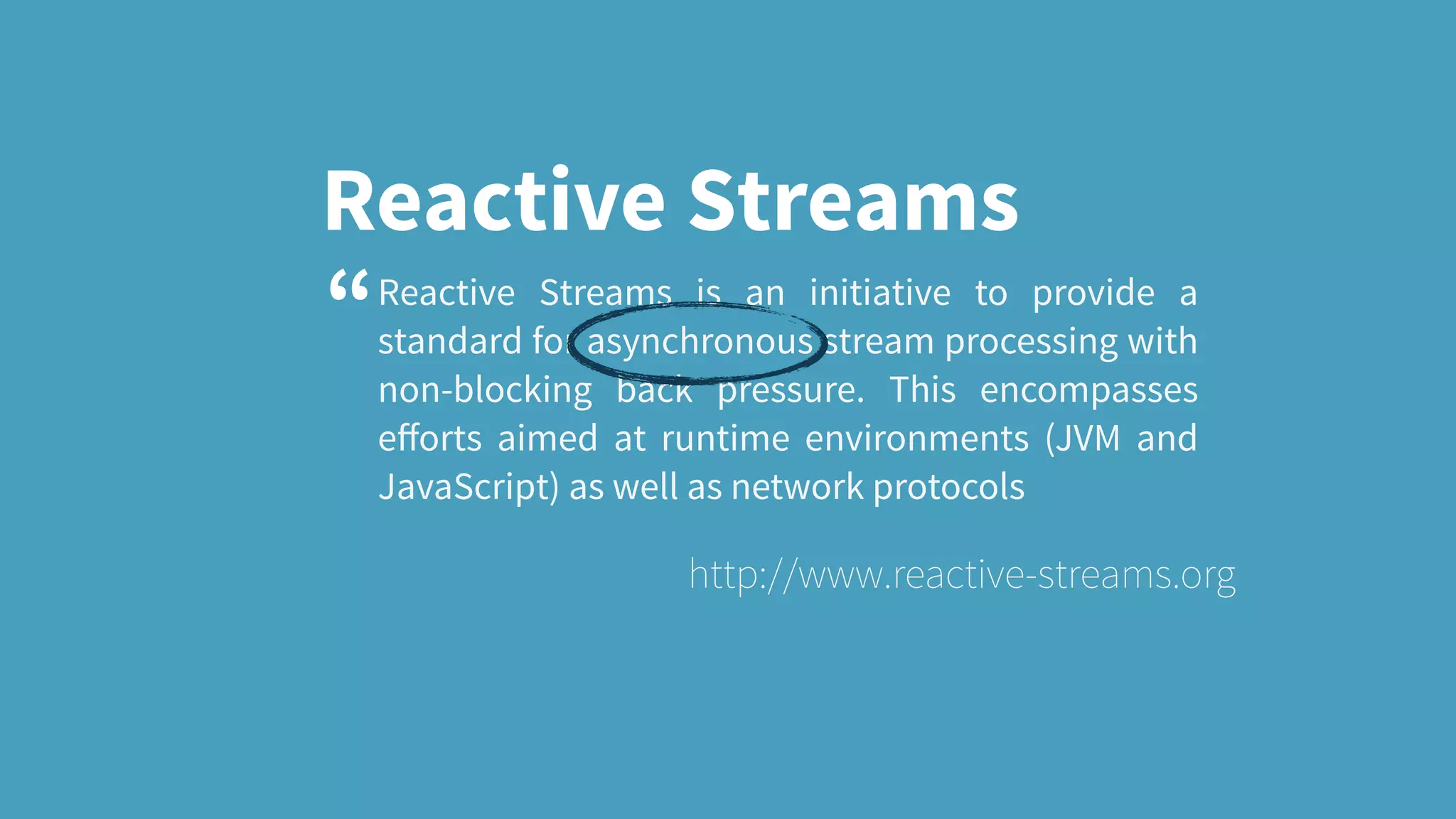 Reactive Streams Reactive Streams is an initiative to provide a standard for asynchronous stream processing with non-blocking back pressure. This encompasses eﬀorts aimed at runtime environments (JVM and JavaScript) as well as network protocols http://www.reactive-streams.org “ 