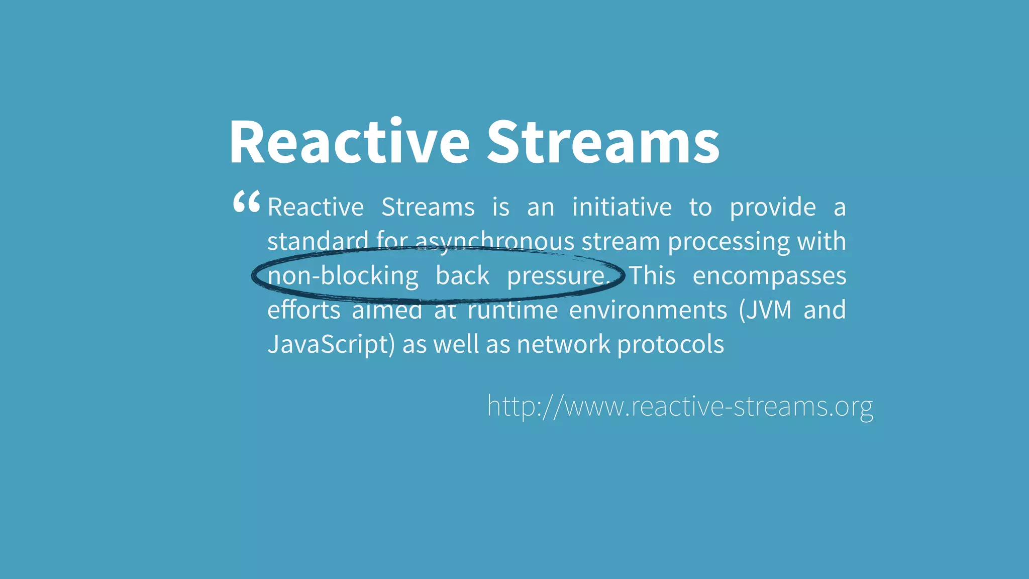 Reactive Streams Reactive Streams is an initiative to provide a standard for asynchronous stream processing with non-blocking back pressure. This encompasses eﬀorts aimed at runtime environments (JVM and JavaScript) as well as network protocols http://www.reactive-streams.org “ 