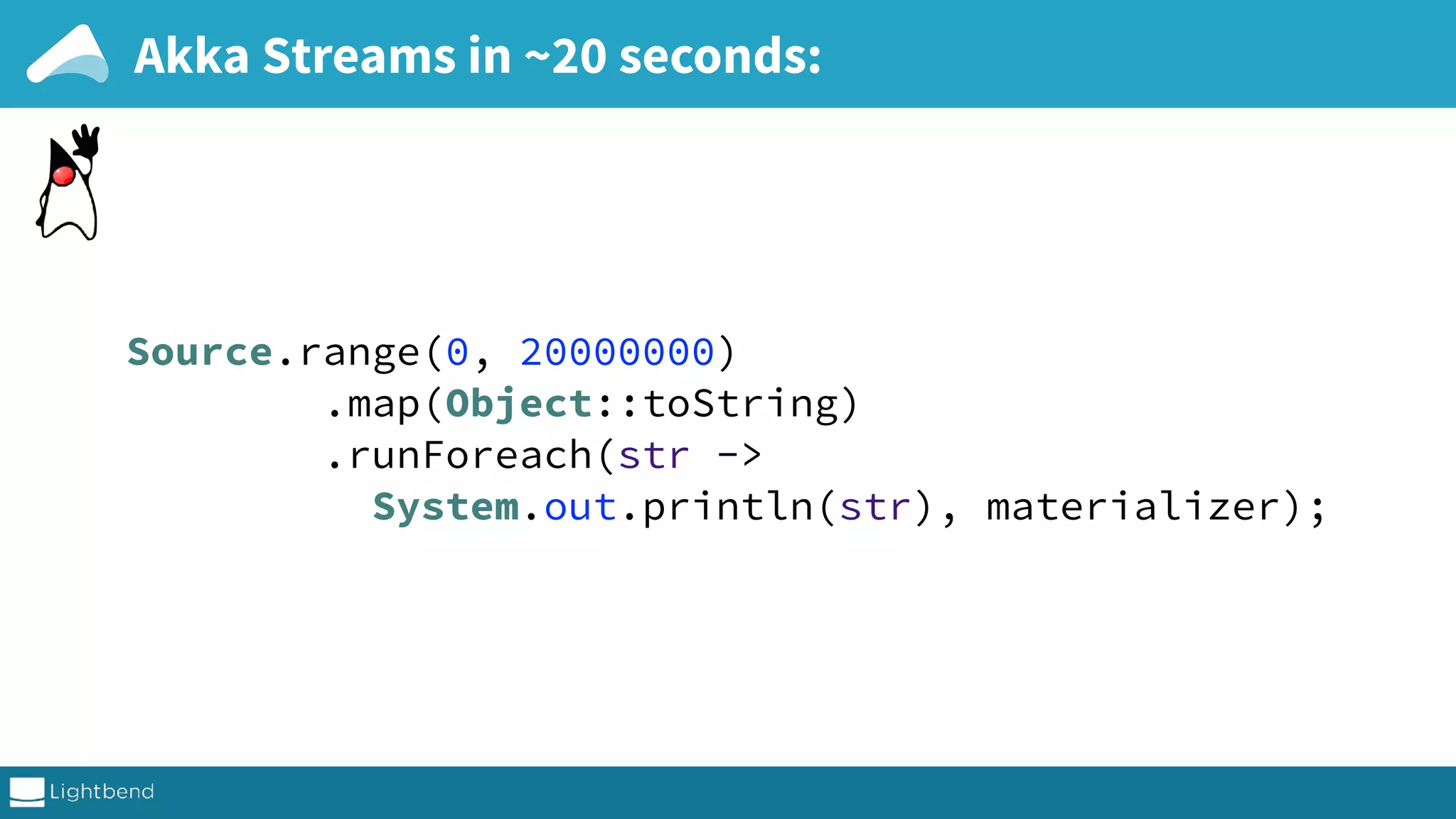 Akka Streams in ~20 seconds: Source.range(0, 20000000)  .map(Object::toString)  .runForeach(str -> System.out.println(str), materializer); 
