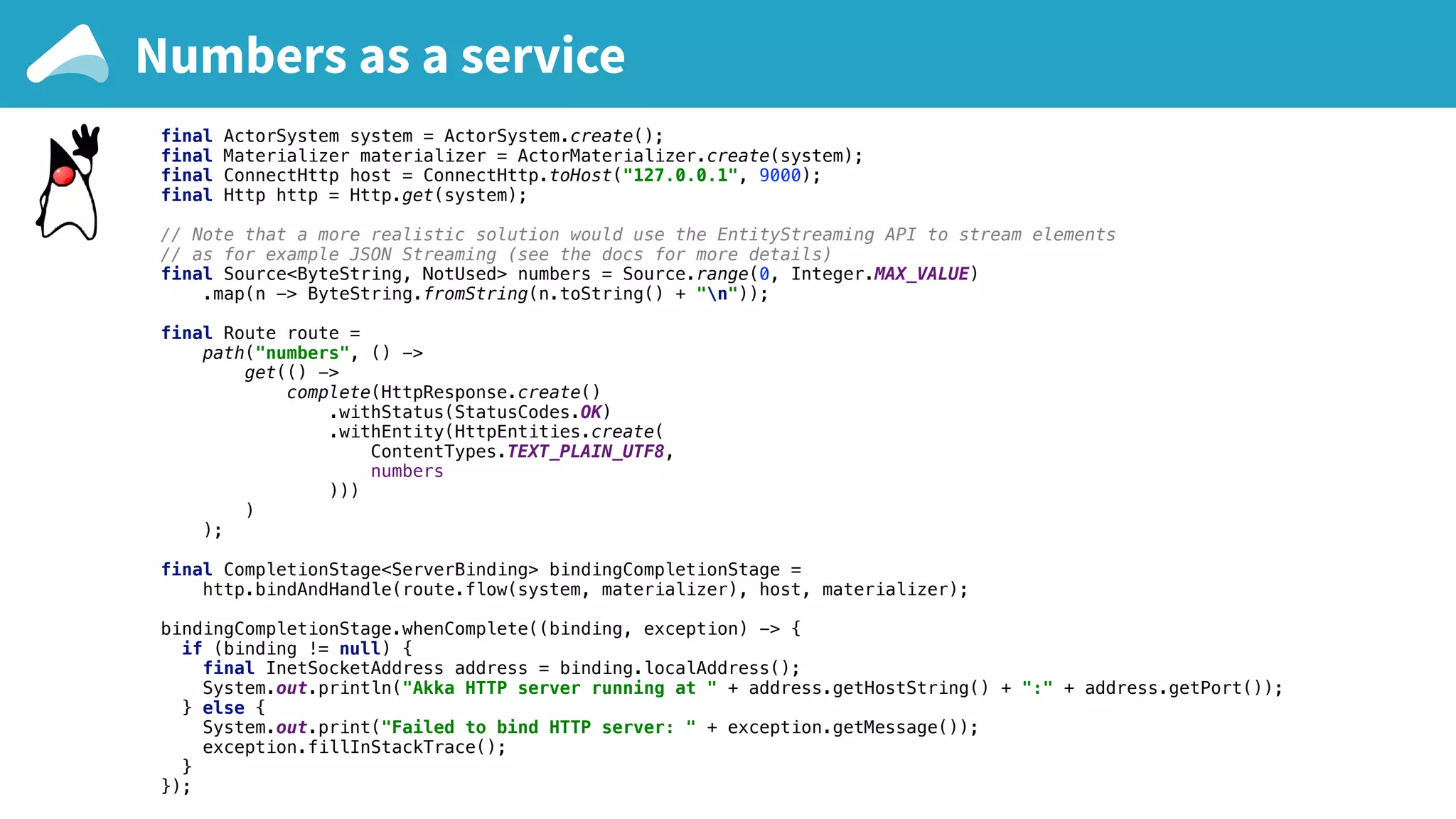 final ActorSystem system = ActorSystem.create(); final Materializer materializer = ActorMaterializer.create(system); final ConnectHttp host = ConnectHttp.toHost("127.0.0.1", 9000); final Http http = Http.get(system); // Note that a more realistic solution would use the EntityStreaming API to stream elements // as for example JSON Streaming (see the docs for more details) final Source<ByteString, NotUsed> numbers = Source.range(0, Integer.MAX_VALUE) .map(n -> ByteString.fromString(n.toString() + "n")); final Route route = path("numbers", () -> get(() -> complete(HttpResponse.create() .withStatus(StatusCodes.OK) .withEntity(HttpEntities.create( ContentTypes.TEXT_PLAIN_UTF8, numbers ))) ) ); final CompletionStage<ServerBinding> bindingCompletionStage = http.bindAndHandle(route.flow(system, materializer), host, materializer); bindingCompletionStage.whenComplete((binding, exception) -> { if (binding != null) { final InetSocketAddress address = binding.localAddress(); System.out.println("Akka HTTP server running at " + address.getHostString() + ":" + address.getPort()); } else { System.out.print("Failed to bind HTTP server: " + exception.getMessage()); exception.fillInStackTrace(); } }); Numbers as a service 