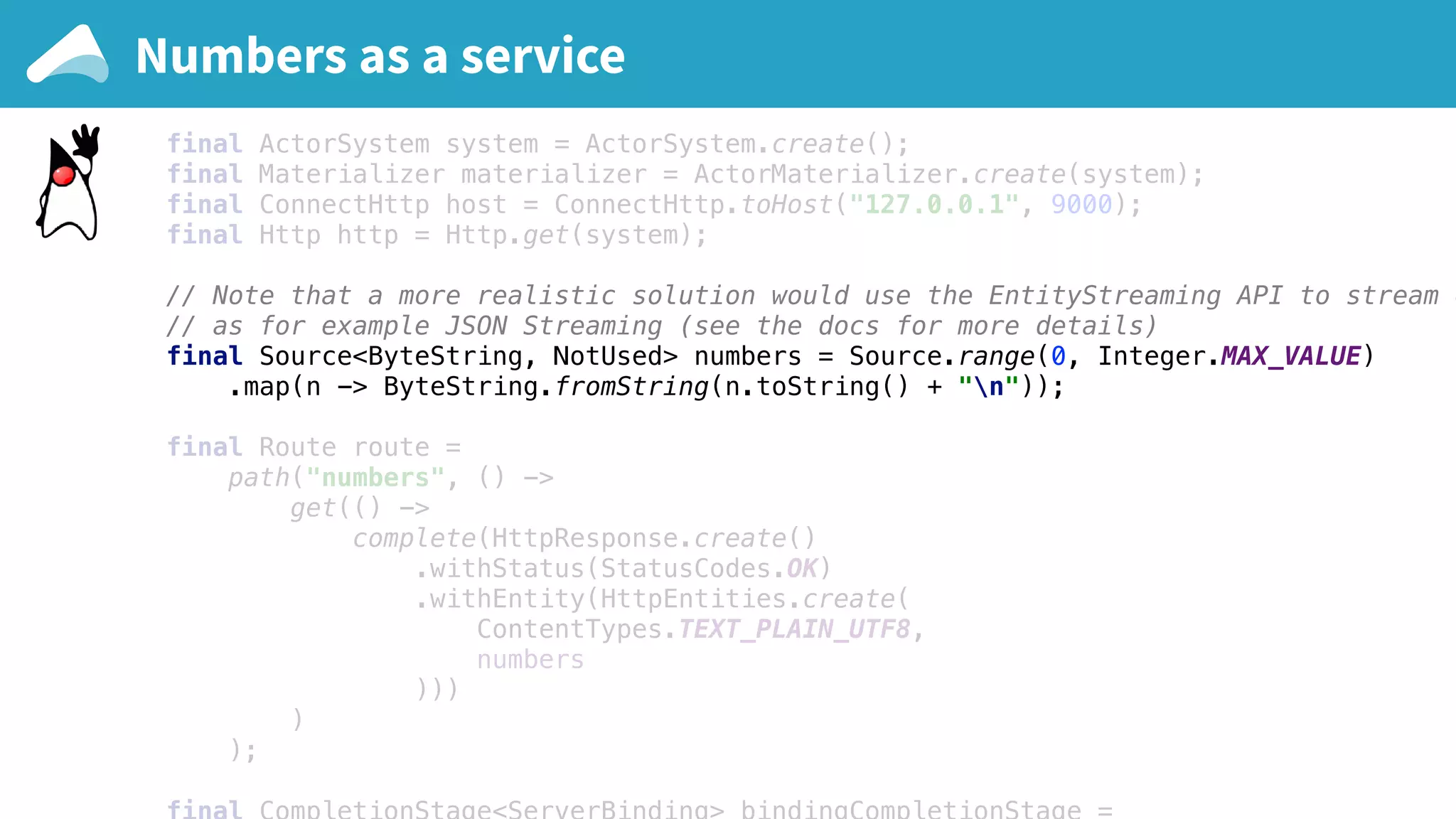 final ActorSystem system = ActorSystem.create(); final Materializer materializer = ActorMaterializer.create(system); final ConnectHttp host = ConnectHttp.toHost("127.0.0.1", 9000); final Http http = Http.get(system); // Note that a more realistic solution would use the EntityStreaming API to stream e // as for example JSON Streaming (see the docs for more details) final Source<ByteString, NotUsed> numbers = Source.range(0, Integer.MAX_VALUE) .map(n -> ByteString.fromString(n.toString() + "n")); final Route route = path("numbers", () -> get(() -> complete(HttpResponse.create() .withStatus(StatusCodes.OK) .withEntity(HttpEntities.create( ContentTypes.TEXT_PLAIN_UTF8, numbers ))) ) ); Numbers as a service 