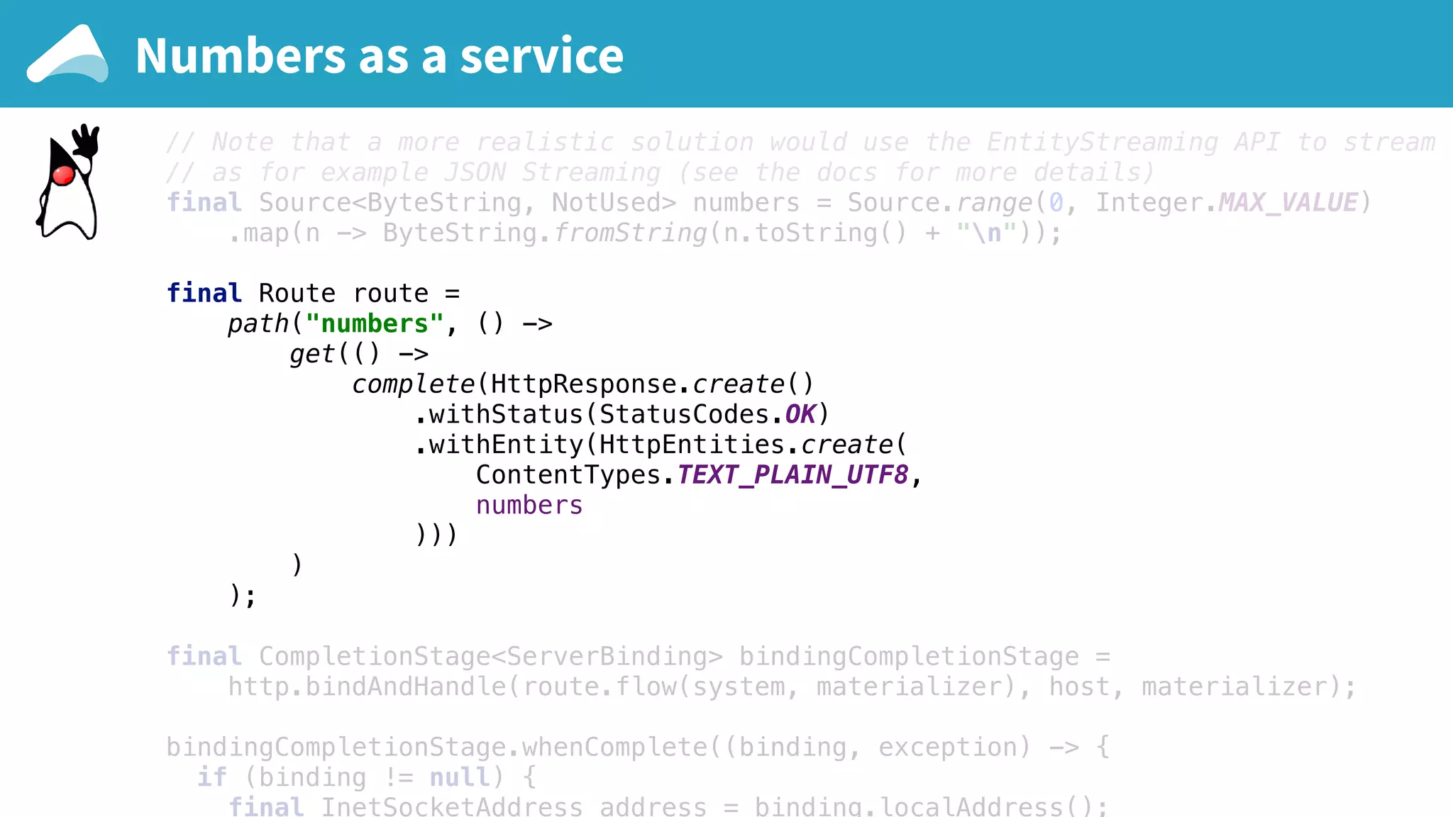 final Materializer materializer = ActorMaterializer.create(system); final ConnectHttp host = ConnectHttp.toHost("127.0.0.1", 9000); final Http http = Http.get(system); // Note that a more realistic solution would use the EntityStreaming API to stream e // as for example JSON Streaming (see the docs for more details) final Source<ByteString, NotUsed> numbers = Source.range(0, Integer.MAX_VALUE) .map(n -> ByteString.fromString(n.toString() + "n")); final Route route = path("numbers", () -> get(() -> complete(HttpResponse.create() .withStatus(StatusCodes.OK) .withEntity(HttpEntities.create( ContentTypes.TEXT_PLAIN_UTF8, numbers ))) ) ); final CompletionStage<ServerBinding> bindingCompletionStage = http.bindAndHandle(route.flow(system, materializer), host, materializer); bindingCompletionStage.whenComplete((binding, exception) -> { if (binding != null) { final InetSocketAddress address = binding.localAddress(); Numbers as a service 