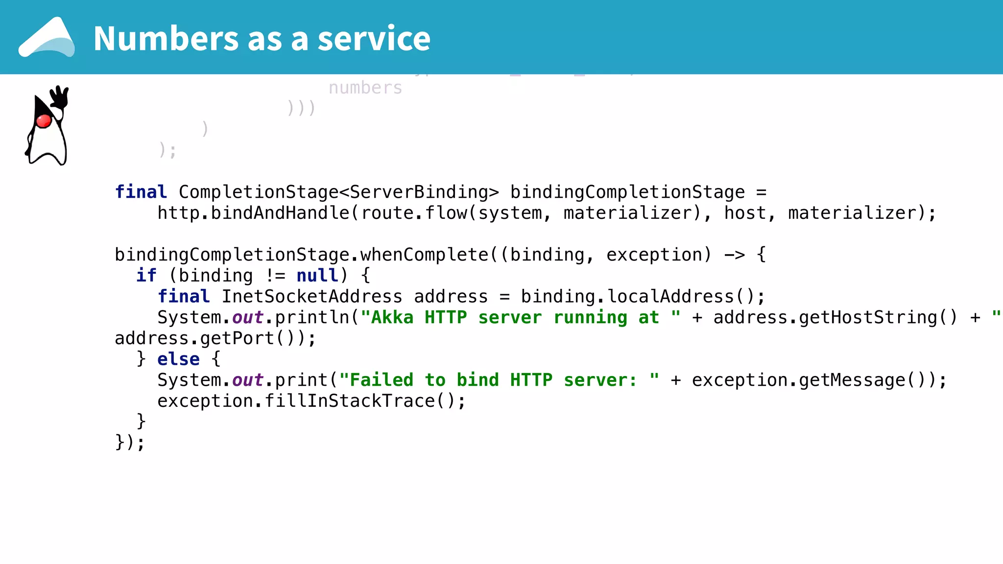 complete(HttpResponse.create() .withStatus(StatusCodes.OK) .withEntity(HttpEntities.create( ContentTypes.TEXT_PLAIN_UTF8, numbers ))) ) ); final CompletionStage<ServerBinding> bindingCompletionStage = http.bindAndHandle(route.flow(system, materializer), host, materializer); bindingCompletionStage.whenComplete((binding, exception) -> { if (binding != null) { final InetSocketAddress address = binding.localAddress(); System.out.println("Akka HTTP server running at " + address.getHostString() + ": address.getPort()); } else { System.out.print("Failed to bind HTTP server: " + exception.getMessage()); exception.fillInStackTrace(); } }); Numbers as a service 