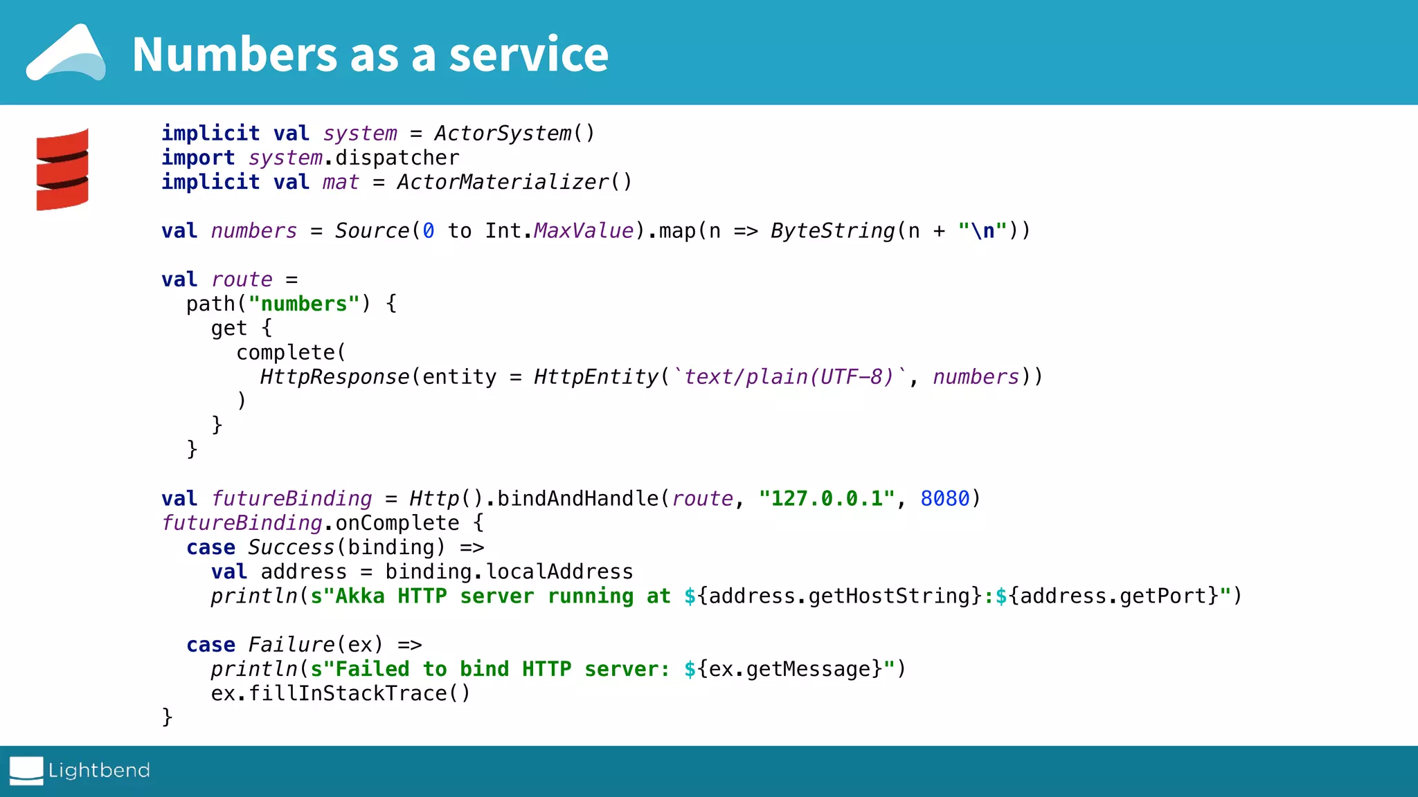 Numbers as a service implicit val system = ActorSystem() import system.dispatcher implicit val mat = ActorMaterializer() val numbers = Source(0 to Int.MaxValue).map(n => ByteString(n + "n")) val route = path("numbers") { get { complete( HttpResponse(entity = HttpEntity(`text/plain(UTF-8)`, numbers)) ) } } val futureBinding = Http().bindAndHandle(route, "127.0.0.1", 8080) futureBinding.onComplete { case Success(binding) => val address = binding.localAddress println(s"Akka HTTP server running at ${address.getHostString}:${address.getPort}") case Failure(ex) => println(s"Failed to bind HTTP server: ${ex.getMessage}") ex.fillInStackTrace() } 