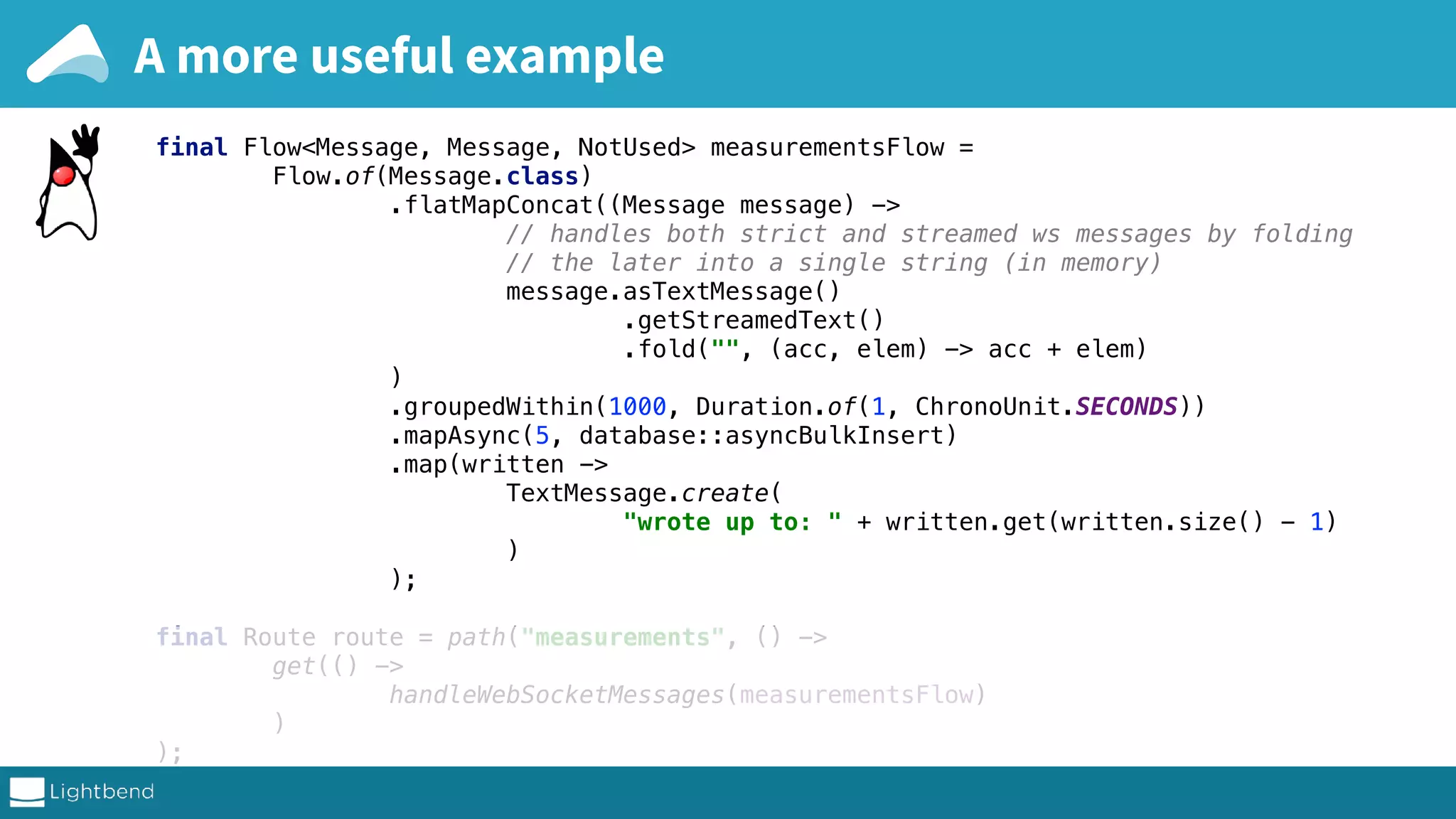final Materializer materializer = ActorMaterializer.create(system); final Database database = new Database(system); final ConnectHttp host = ConnectHttp.toHost("127.0.0.1", 8080); final Http http = Http.get(system); final Flow<Message, Message, NotUsed> measurementsFlow = Flow.of(Message.class) .flatMapConcat((Message message) -> // handles both strict and streamed ws messages by folding // the later into a single string (in memory) message.asTextMessage() .getStreamedText() .fold("", (acc, elem) -> acc + elem) ) .groupedWithin(1000, Duration.of(1, ChronoUnit.SECONDS)) .mapAsync(5, database::asyncBulkInsert) .map(written -> TextMessage.create( "wrote up to: " + written.get(written.size() - 1) ) ); final Route route = path("measurements", () -> get(() -> handleWebSocketMessages(measurementsFlow) ) ); final CompletionStage<ServerBinding> bindingCompletionStage = A more useful example 