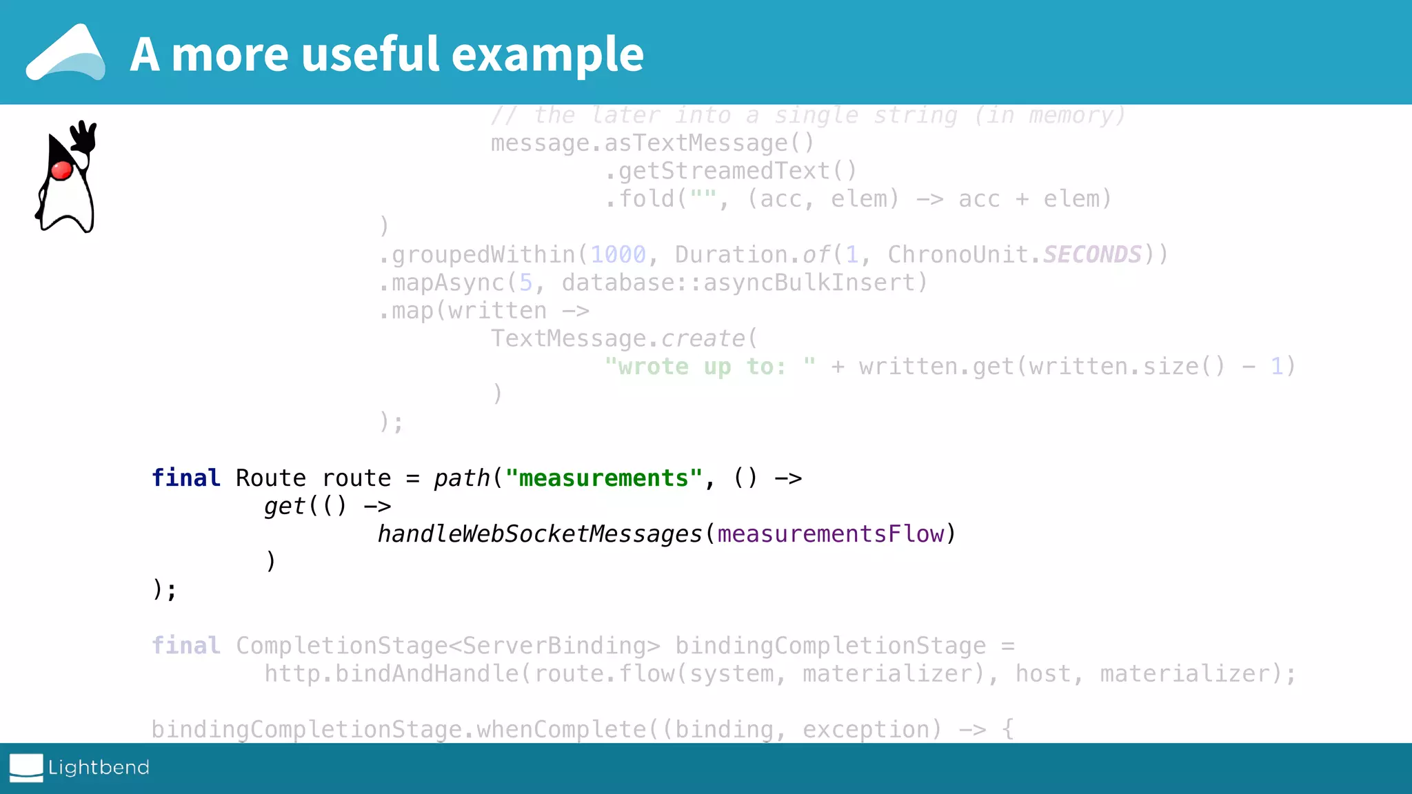 final Flow<Message, Message, NotUsed> measurementsFlow = Flow.of(Message.class) .flatMapConcat((Message message) -> // handles both strict and streamed ws messages by folding // the later into a single string (in memory) message.asTextMessage() .getStreamedText() .fold("", (acc, elem) -> acc + elem) ) .groupedWithin(1000, Duration.of(1, ChronoUnit.SECONDS)) .mapAsync(5, database::asyncBulkInsert) .map(written -> TextMessage.create( "wrote up to: " + written.get(written.size() - 1) ) ); final Route route = path("measurements", () -> get(() -> handleWebSocketMessages(measurementsFlow) ) ); final CompletionStage<ServerBinding> bindingCompletionStage = http.bindAndHandle(route.flow(system, materializer), host, materializer); bindingCompletionStage.whenComplete((binding, exception) -> { if (binding != null) { final InetSocketAddress address = binding.localAddress(); A more useful example 