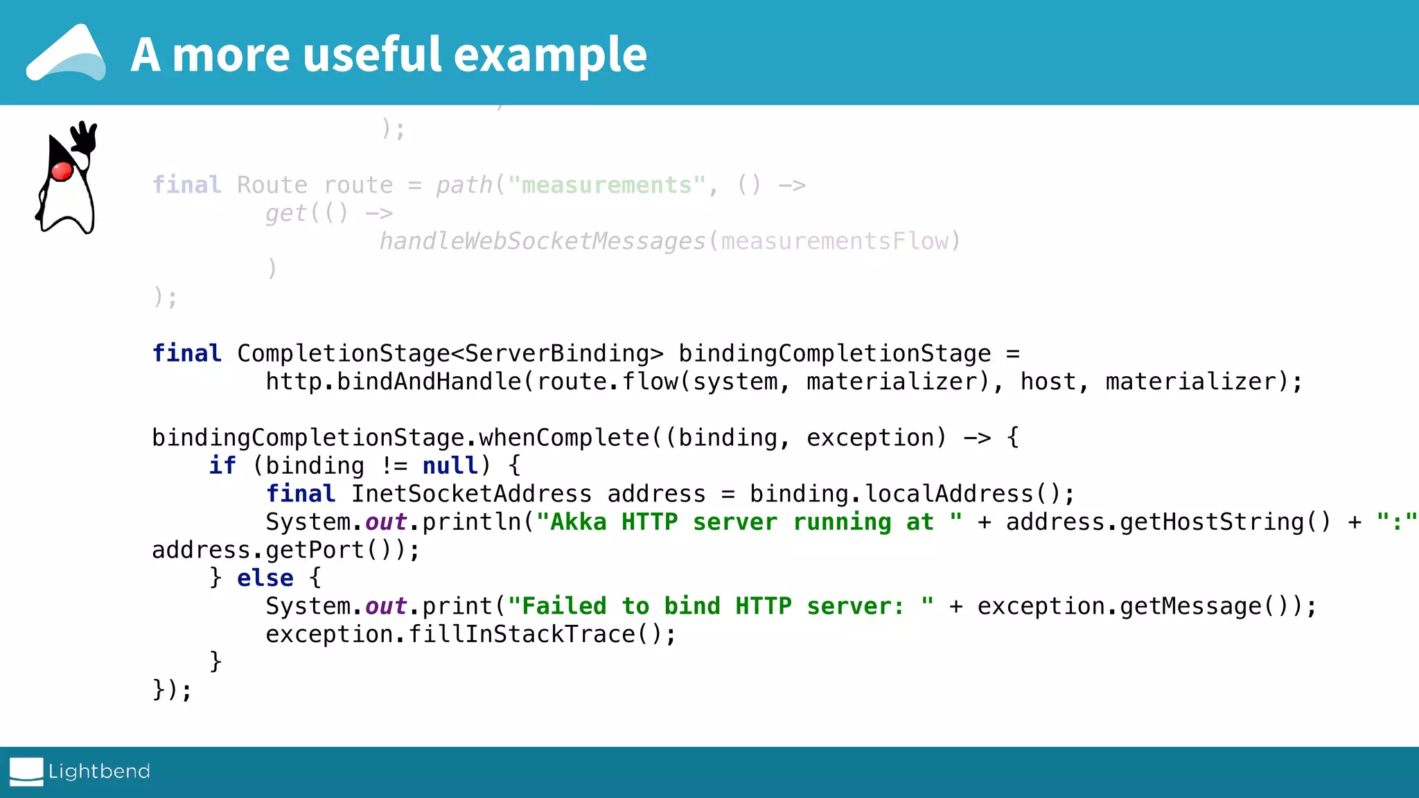 .map(written -> TextMessage.create( "wrote up to: " + written.get(written.size() - 1) ) ); final Route route = path("measurements", () -> get(() -> handleWebSocketMessages(measurementsFlow) ) ); final CompletionStage<ServerBinding> bindingCompletionStage = http.bindAndHandle(route.flow(system, materializer), host, materializer); bindingCompletionStage.whenComplete((binding, exception) -> { if (binding != null) { final InetSocketAddress address = binding.localAddress(); System.out.println("Akka HTTP server running at " + address.getHostString() + ":" address.getPort()); } else { System.out.print("Failed to bind HTTP server: " + exception.getMessage()); exception.fillInStackTrace(); } }); A more useful example 