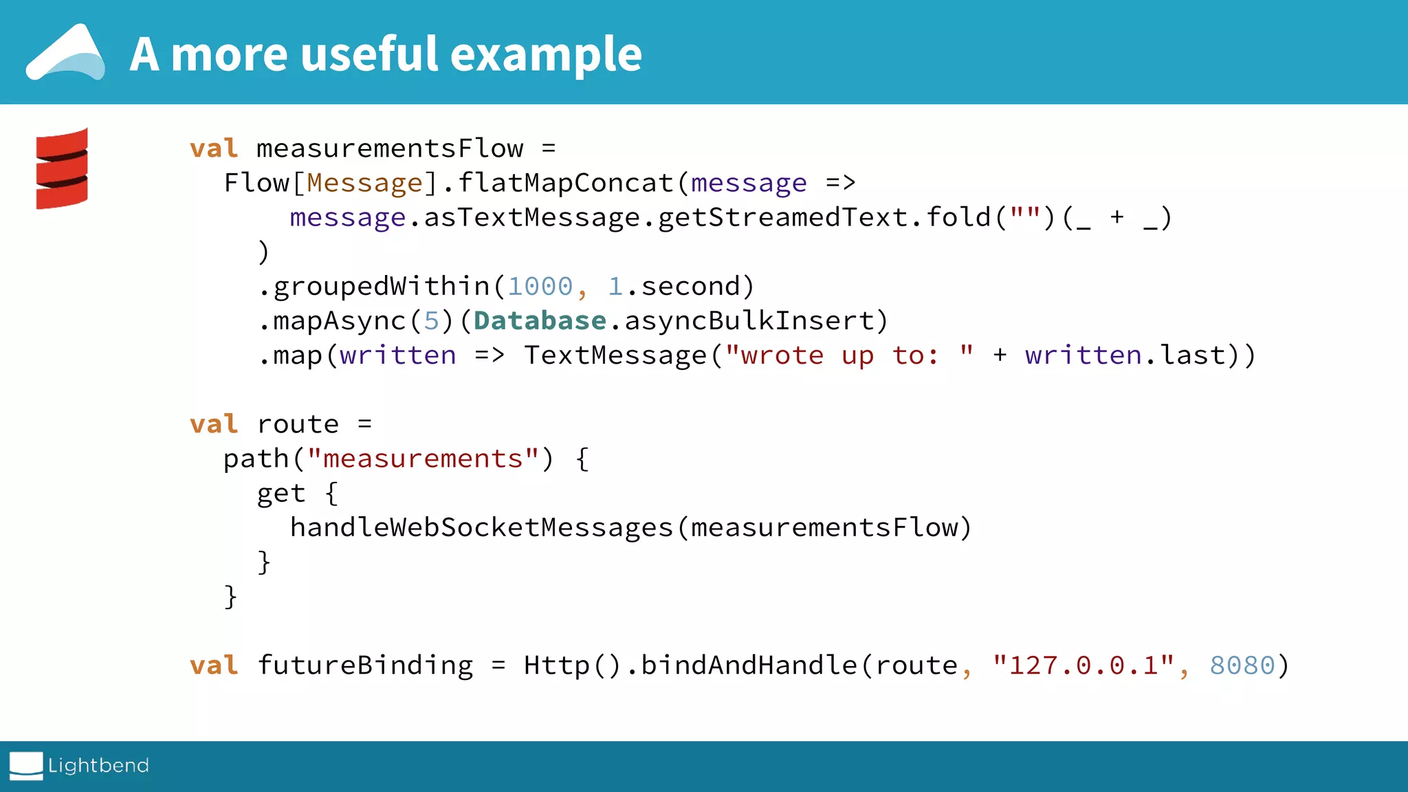 A more useful example val measurementsFlow =  Flow[Message].flatMapConcat(message =>  message.asTextMessage.getStreamedText.fold("")(_ + _)  )  .groupedWithin(1000, 1.second)  .mapAsync(5)(Database.asyncBulkInsert)  .map(written => TextMessage("wrote up to: " + written.last))    val route =  path("measurements") {  get {  handleWebSocketMessages(measurementsFlow)  }  }    val futureBinding = Http().bindAndHandle(route, "127.0.0.1", 8080) 