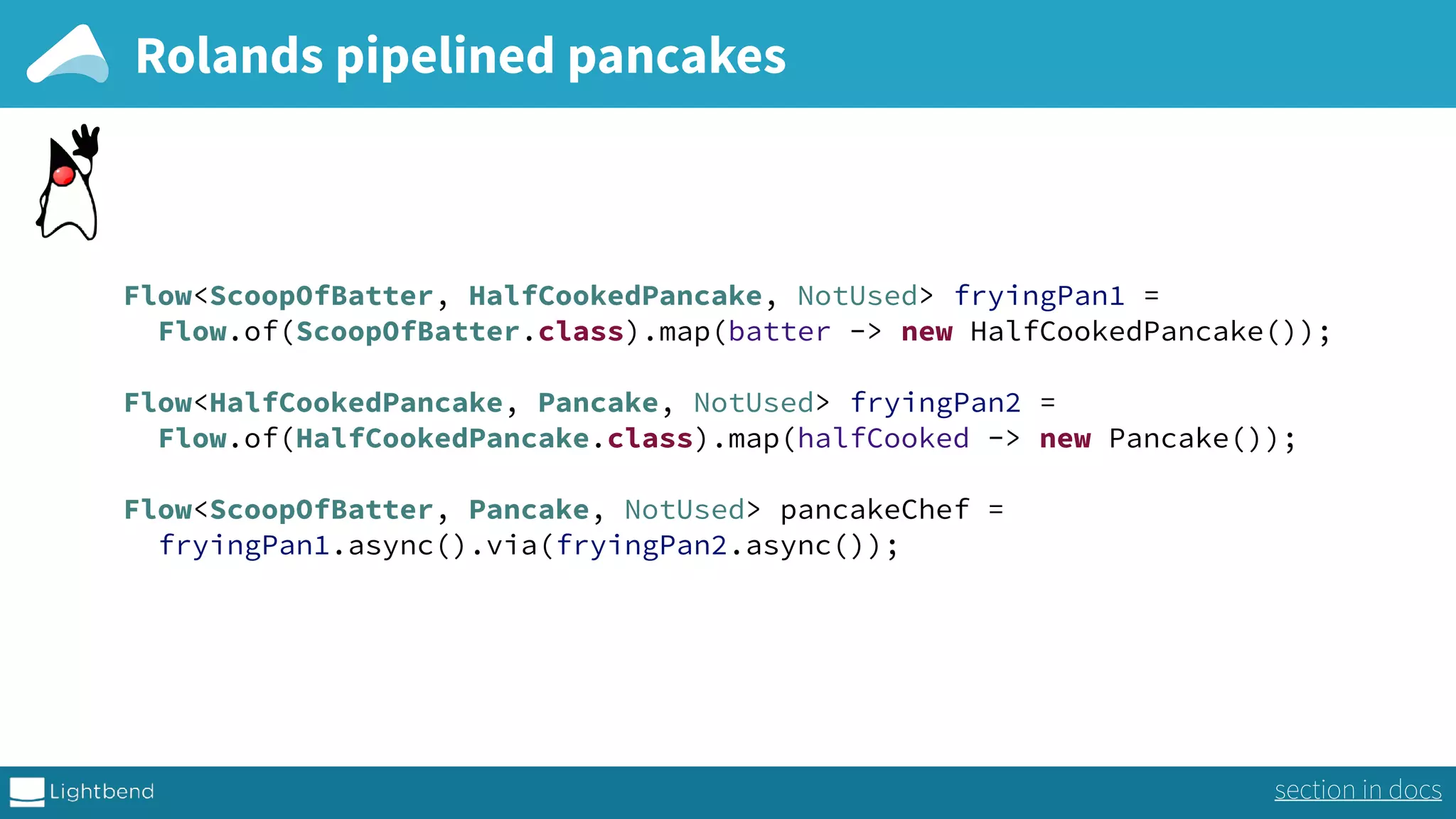 Rolands pipelined pancakes Flow<ScoopOfBatter, HalfCookedPancake, NotUsed> fryingPan1 =  Flow.of(ScoopOfBatter.class).map(batter -> new HalfCookedPancake());    Flow<HalfCookedPancake, Pancake, NotUsed> fryingPan2 =  Flow.of(HalfCookedPancake.class).map(halfCooked -> new Pancake()); Flow<ScoopOfBatter, Pancake, NotUsed> pancakeChef =  fryingPan1.async().via(fryingPan2.async()); section in docs 