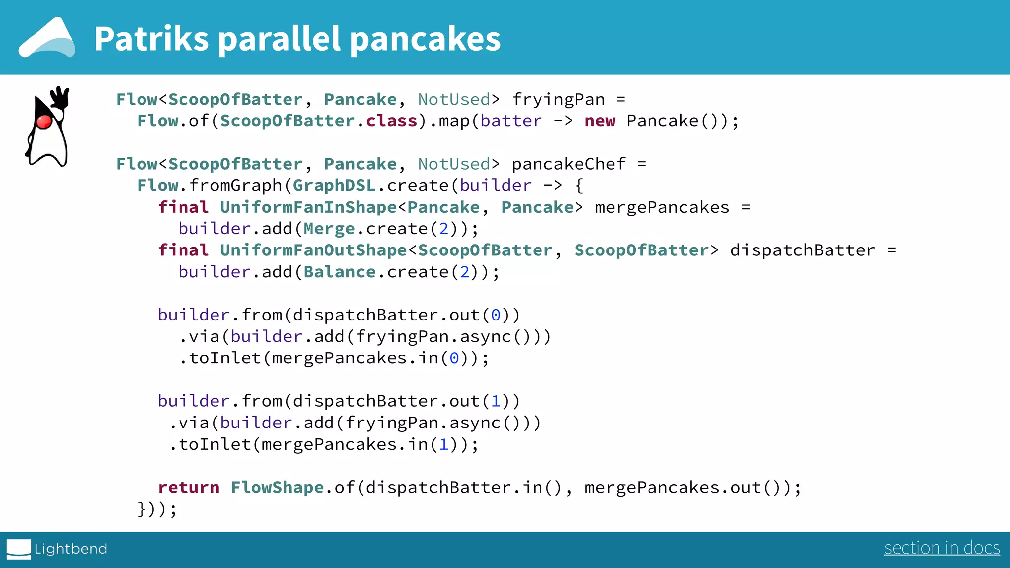 Patriks parallel pancakes Flow<ScoopOfBatter, Pancake, NotUsed> fryingPan =  Flow.of(ScoopOfBatter.class).map(batter -> new Pancake());    Flow<ScoopOfBatter, Pancake, NotUsed> pancakeChef =  Flow.fromGraph(GraphDSL.create(builder -> {  final UniformFanInShape<Pancake, Pancake> mergePancakes =  builder.add(Merge.create(2));  final UniformFanOutShape<ScoopOfBatter, ScoopOfBatter> dispatchBatter =  builder.add(Balance.create(2));    builder.from(dispatchBatter.out(0)) .via(builder.add(fryingPan.async())) .toInlet(mergePancakes.in(0));  builder.from(dispatchBatter.out(1)) .via(builder.add(fryingPan.async())) .toInlet(mergePancakes.in(1));    return FlowShape.of(dispatchBatter.in(), mergePancakes.out());  })); section in docs 