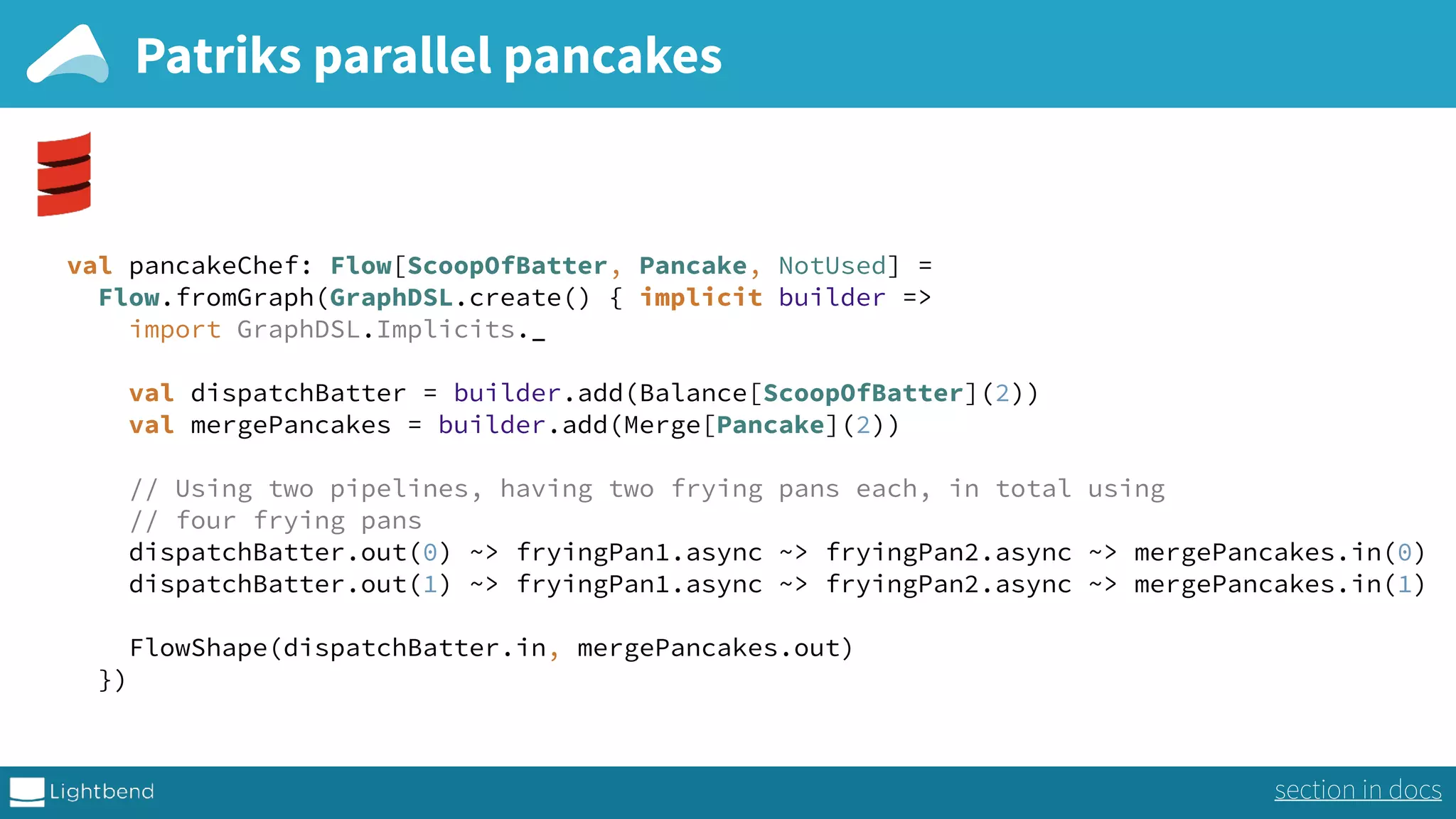 Patriks parallel pancakes val pancakeChef: Flow[ScoopOfBatter, Pancake, NotUsed] =  Flow.fromGraph(GraphDSL.create() { implicit builder =>  import GraphDSL.Implicits._   val dispatchBatter = builder.add(Balance[ScoopOfBatter](2))  val mergePancakes = builder.add(Merge[Pancake](2))    // Using two pipelines, having two frying pans each, in total using  // four frying pans  dispatchBatter.out(0) ~> fryingPan1.async ~> fryingPan2.async ~> mergePancakes.in(0)  dispatchBatter.out(1) ~> fryingPan1.async ~> fryingPan2.async ~> mergePancakes.in(1)    FlowShape(dispatchBatter.in, mergePancakes.out)  }) section in docs 